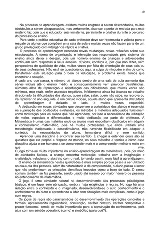 No processo de aprendizagem, existem muitos enigmas a serem desvendados, muitas
obstáculos a serem ultrapassados, mas certamente, alcançar a porta de entrada para este
mistério faz com que o educador seja insistente, persistente e criativo durante o percurso
do processo de ensino.
Para tanto a prática educativa de cada professor deve ser repensada e voltada para o
resgate de alunos que compõem uma sala de aula e muitas vezes não fazem parte de um
grupo privilegiado com inteligência rápida e criativa.
O processo de aprendizagem necessita novas mudanças, novas reflexões sobre sua
estruturação. A forma de organização e interação dos responsáveis pelo sistema de
ensino ainda deixa a desejar, pois um número enorme de crianças e adolescentes
continuam sem respostas a seus anseios, dúvidas, conflitos e, por que não dizer, sem
perspectivas de qualidade de vida, muitas vezes por falta de orientação de seus pais ou
de seus professores. Não está se questionando aqui, a culpa de ninguém e sim de como
transformar esta situação para o bem da educação, o problema existe, temos que
encontrar a solução.
A cada ano que passa, o número de alunos dentro de uma sala de aula aumenta das
séries iniciais até o ensino médio, e consequentemente vem provocar desistências,
números altos de reprovação e acentuação das dificuldades, que muitas vezes são
mínimas, mas reais, enfim aspectos negativos. Infelizmente ainda há lacunas no trabalho
direcionado às dificuldades dos alunos, quem sabe, sabe, quem não sabe, ou reprova ou
irá reprovar no ano seguinte, é um círculo vicioso, aquele aluno que apresenta dificuldade
de aprendizagem é deixado de lado, e muitas vezes esquecido.
A dedicação em novas atividades que despertem a curiosidade dos alunos é essencial
na superação dos obstáculos existentes, os métodos e materiais adequados funcionam
como motivação para os alunos que não aprendem, por isso a necessidade da utilização
de meios especiais e diferenciados e muita dedicação por parte do professor. A
Matemática é umas das matérias onde os alunos mais encontram obstáculos em adquirir
o conhecimento matemático, pois há muitos professores que ainda utilizam uma
metodologia inadequada e desestimulante, não havendo flexibilidade em adaptar o
conteúdo às necessidades do aluno, tornando-o difícil e sem sentido.
Aprender uma disciplina é encontrar seu sentido. É chegar a entender quais são as
questões que ela propõe a respeito do mundo, os seus métodos e teorias e como essa
disciplina ajuda o ser humano a se compreender mais e a compreender melhor o meio em
que vive.
O jogo torna-se muito importante no ensino-aprendizagem da matemática, pois por meio
de atividades lúdicas, a criança encontra motivação, trabalha com a imaginação e
criatividade, relaciona o abstrato com o real, tornando assim, mais fácil à aprendizagem.
O ensino da matemática nestas qualidades é mais simples porque passa a ser utilizado
no dia-a-dia das pessoas. Além da naturalidade e de compreensão, o aluno passa a sentir
que não predominam os princípios científicos impostos como a base de tudo. O senso
comum também se faz presente, sendo usado até mesmo por maior número de pessoas
no entendimento da matemática.
O jogo é uma atividade natural no desenvolvimento dos processos psicológicos
básicos, é um fazer sem obrigação, embora haja exigências e regras. No jogo há uma
relação entre o conhecido e o imaginado, desenvolvendo-se o auto conhecimento e o
conhecimento do outro e aprendendo a lidar com situações mais complexas, como o jogo
com regras.
Os jogos de regra são característicos do desenvolvimento das operações concretas e
formais, apresentando regularidade, convenção, caráter coletivo, caráter competitivo e
prazer funcional, sendo de muita importância para a construção do conhecimento, pois
atua com um sentido operatório (como) e simbólico (para quê?).
10
 