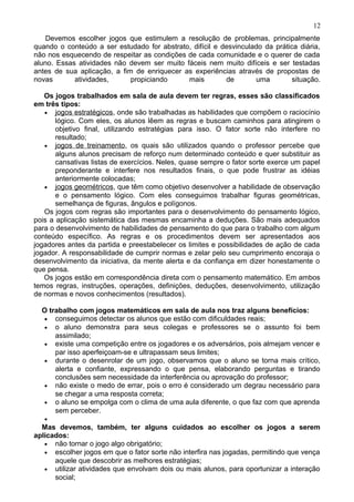 Devemos escolher jogos que estimulem a resolução de problemas, principalmente
quando o conteúdo a ser estudado for abstrato, difícil e desvinculado da prática diária,
não nos esquecendo de respeitar as condições de cada comunidade e o querer de cada
aluno. Essas atividades não devem ser muito fáceis nem muito difíceis e ser testadas
antes de sua aplicação, a fim de enriquecer as experiências através de propostas de
novas atividades, propiciando mais de uma situação.
Os jogos trabalhados em sala de aula devem ter regras, esses são classificados
em três tipos:
• jogos estratégicos, onde são trabalhadas as habilidades que compõem o raciocínio
lógico. Com eles, os alunos lêem as regras e buscam caminhos para atingirem o
objetivo final, utilizando estratégias para isso. O fator sorte não interfere no
resultado;
• jogos de treinamento, os quais são utilizados quando o professor percebe que
alguns alunos precisam de reforço num determinado conteúdo e quer substituir as
cansativas listas de exercícios. Neles, quase sempre o fator sorte exerce um papel
preponderante e interfere nos resultados finais, o que pode frustrar as idéias
anteriormente colocadas;
• jogos geométricos, que têm como objetivo desenvolver a habilidade de observação
e o pensamento lógico. Com eles conseguimos trabalhar figuras geométricas,
semelhança de figuras, ângulos e polígonos.
Os jogos com regras são importantes para o desenvolvimento do pensamento lógico,
pois a aplicação sistemática das mesmas encaminha a deduções. São mais adequados
para o desenvolvimento de habilidades de pensamento do que para o trabalho com algum
conteúdo específico. As regras e os procedimentos devem ser apresentados aos
jogadores antes da partida e preestabelecer os limites e possibilidades de ação de cada
jogador. A responsabilidade de cumprir normas e zelar pelo seu cumprimento encoraja o
desenvolvimento da iniciativa, da mente alerta e da confiança em dizer honestamente o
que pensa.
Os jogos estão em correspondência direta com o pensamento matemático. Em ambos
temos regras, instruções, operações, definições, deduções, desenvolvimento, utilização
de normas e novos conhecimentos (resultados).
O trabalho com jogos matemáticos em sala de aula nos traz alguns benefícios:
• conseguimos detectar os alunos que estão com dificuldades reais;
• o aluno demonstra para seus colegas e professores se o assunto foi bem
assimilado;
• existe uma competição entre os jogadores e os adversários, pois almejam vencer e
par isso aperfeiçoam-se e ultrapassam seus limites;
• durante o desenrolar de um jogo, observamos que o aluno se torna mais crítico,
alerta e confiante, expressando o que pensa, elaborando perguntas e tirando
conclusões sem necessidade da interferência ou aprovação do professor;
• não existe o medo de errar, pois o erro é considerado um degrau necessário para
se chegar a uma resposta correta;
• o aluno se empolga com o clima de uma aula diferente, o que faz com que aprenda
sem perceber.
•
Mas devemos, também, ter alguns cuidados ao escolher os jogos a serem
aplicados:
• não tornar o jogo algo obrigatório;
• escolher jogos em que o fator sorte não interfira nas jogadas, permitindo que vença
aquele que descobrir as melhores estratégias;
• utilizar atividades que envolvam dois ou mais alunos, para oportunizar a interação
social;
12
 