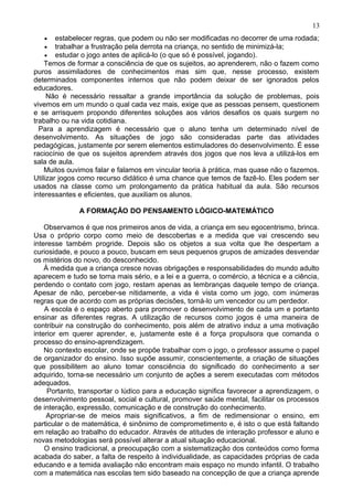 • estabelecer regras, que podem ou não ser modificadas no decorrer de uma rodada;
• trabalhar a frustração pela derrota na criança, no sentido de minimizá-la;
• estudar o jogo antes de aplicá-lo (o que só é possível, jogando).
Temos de formar a consciência de que os sujeitos, ao aprenderem, não o fazem como
puros assimiladores de conhecimentos mas sim que, nesse processo, existem
determinados componentes internos que não podem deixar de ser ignorados pelos
educadores.
Não é necessário ressaltar a grande importância da solução de problemas, pois
vivemos em um mundo o qual cada vez mais, exige que as pessoas pensem, questionem
e se arrisquem propondo diferentes soluções aos vários desafios os quais surgem no
trabalho ou na vida cotidiana.
Para a aprendizagem é necessário que o aluno tenha um determinado nível de
desenvolvimento. As situações de jogo são consideradas parte das atividades
pedagógicas, justamente por serem elementos estimuladores do desenvolvimento. É esse
raciocínio de que os sujeitos aprendem através dos jogos que nos leva a utilizá-los em
sala de aula.
Muitos ouvimos falar e falamos em vincular teoria à prática, mas quase não o fazemos.
Utilizar jogos como recurso didático é uma chance que temos de fazê-lo. Eles podem ser
usados na classe como um prolongamento da prática habitual da aula. São recursos
interessantes e eficientes, que auxiliam os alunos.
A FORMAÇÃO DO PENSAMENTO LÓGICO-MATEMÁTICO
Observamos é que nos primeiros anos de vida, a criança em seu egocentrismo, brinca.
Usa o próprio corpo como meio de descobertas e a medida que vai crescendo seu
interesse também progride. Depois são os objetos a sua volta que lhe despertam a
curiosidade, e pouco a pouco, buscam em seus pequenos grupos de amizades desvendar
os mistérios do novo, do desconhecido.
À medida que a criança cresce novas obrigações e responsabilidades do mundo adulto
aparecem e tudo se torna mais sério, e a lei e a guerra, o comércio, a técnica e a ciência,
perdendo o contato com jogo, restam apenas as lembranças daquele tempo de criança.
Apesar de não, perceber-se nitidamente, a vida é vista como um jogo, com inúmeras
regras que de acordo com as próprias decisões, torná-lo um vencedor ou um perdedor.
A escola é o espaço aberto para promover o desenvolvimento de cada um e portanto
ensinar as diferentes regras. A utilização de recursos como jogos é uma maneira de
contribuir na construção do conhecimento, pois além de atrativo induz a uma motivação
interior em querer aprender, e, justamente este é a força propulsora que comanda o
processo do ensino-aprendizagem.
No contexto escolar, onde se propõe trabalhar com o jogo, o professor assume o papel
de organizador do ensino. Isso supõe assumir, conscientemente, a criação de situações
que possibilitem ao aluno tomar consciência do significado do conhecimento a ser
adquirido, torna-se necessário um conjunto de ações a serem executadas com métodos
adequados.
Portanto, transportar o lúdico para a educação significa favorecer a aprendizagem, o
desenvolvimento pessoal, social e cultural, promover saúde mental, facilitar os processos
de interação, expressão, comunicação e de construção do conhecimento.
Apropriar-se de meios mais significativos, a fim de redimensionar o ensino, em
particular o de matemática, é sinônimo de comprometimento e, é isto o que está faltando
em relação ao trabalho do educador. Através de atitudes de interação professor e aluno e
novas metodologias será possível alterar a atual situação educacional.
O ensino tradicional, a preocupação com a sistematização dos conteúdos como forma
acabada do saber, a falta de respeito à individualidade, as capacidades próprias de cada
educando e a temida avaliação não encontram mais espaço no mundo infantil. O trabalho
com a matemática nas escolas tem sido baseado na concepção de que a criança aprende
13
 