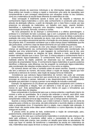 matemática através de exercícios individuais e de informações dadas pelo professor.
Essa prática tem levado a criança a repetir e memorizar uma série de operações sem
compreendê-las e sem conseguir relacioná-las com situações vividas no seu cotidiano,
como se a matemática da escola fosse diferente da matemática da vida.
Essa concepção é totalmente oposta à teoria que diz respeito a natureza do
conhecimento lógico-matemático e como este conhecimento é construído pela criança,
através da abstração reflexiva, a partir da interação com o meio físico e social, por isso
propomos na educação da matemática, um trabalho com jogos, visando também,
desmitificar a matemática enquanto uma disciplina maçante, difícil, que envolve a
memorização de formas, fórmulas, números e contas.
Na nova perspectiva de se alcançar o conhecimento e a efetiva aprendizagem, o
professor é o orientador de todo o processo, age e com o propósito de estimular o aluno
na busca das informações, oferecendo oportunidades para a troca de idéias e aceitando a
avaliação não como meio de repressão ao aluno, mas como objeto de reflexão contínua
para que a sua prática educacional permita a formação de uma pessoa consciente, critica
dos próprios atos. É necessário considerar que a cada criança possui habilidades que lhe
são particulares, conforme a fase de desenvolvimento em que estão enquadradas.
Cada indivíduo tem condições de criar uma relação mentalmente com o número. A
criança vai aperfeiçoando seu conhecimento lógico-matemático pela coordenação das
relações que criou anteriormente, e pela bagagem de conhecimento que já traz, pois
assim, consegue coordenar as relações de igual, diferente e mais, entendendo que
existem vários cálculos que a cerca. Com isso, a criança adquire o conhecimento físico e
o conhecimento lógico-matemático. O conhecimento físico é quando conhecemos a
realidade externa do objeto, podendo ser observado sua cor, tamanho, peso, são
exemplos de propriedades físicas. O conhecimento lógico-matemático é quando podemos
identificar a diferença, esta diferença nos faz progredir na construção lógico-matemático
pela coordenação das relações simples adquiriu e criou entre os objetos.
Os números devem ser lidos e contados antes de serem escritos. Quando a criança
não tem a estrutura do número, ela busca utilizar a noção de espaço, depois que tiver
construído a estrutura do número, esta noção de espaço torna-se irrelevante.
Considera-se que estrutura lógica-matemática de número não pode ser ensinada
diretamente, uma vez que a criança tem que construí-lá por si mesmo. O professor deve
encorajar as crianças a pensar, estimular o seu desenvolvimento mental, organizando
atividade que estimulem a criança a pensar numa relação de inclusão e exclusão.
Exemplo: Os algarismos (0 a 9) devem ser apresentados comparando com o anterior e
posterior e analisando a relação, “tem um elemento a mais do que e um elemento a
menos do que”. Esta apresentação pode estar interna em jogos e brincadeiras que
propiciem estes tipos de relações.
Essa compreensão é fundamental para que a criança entenda o significado interno do
número e entre as quantidades. Se a criança não entender o número, será difícil, mais
tarde, por exemplos, entender os conhecimentos organizados na tabuada. Sem essa
compreensão a tabuada torna-se algo mecânico, que a criança apenas memoriza.
Quando a criança enfileira 5 objetos, que o total é sempre o mesmo, que ela conta da
esquerda para a direita ou vice-versa, ela está ordenando e reunindo objetos e colocando
neles a propriedade cinco. O importante não é o objeto, mas a relação nele colocada. A
ordem linear não existia antes deles serem enfileirados e a soma dependeu da ação da
criança em reuni-los.
É preciso entre as partes do todo, evidenciando a noção de conservação, para,
posteriormente, entenderem as quatro operações.
Agora que já foi visto que o conhecimento matemático é construído pela criança e não
dado pelo professor, é importante refletir sobre a necessidade de se conhecer a
matemática vivida pela criança, isso constitui um desafio para todos os educadores. Há
muito que fazer no sentido de transformar a matemática da escola em matemática da
vida, matemática essa capaz de levar a criança a ser um indivíduo reflexivo, independente
14
 
