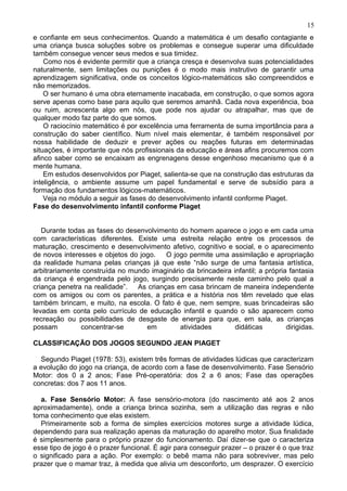 e confiante em seus conhecimentos. Quando a matemática é um desafio contagiante e
uma criança busca soluções sobre os problemas e consegue superar uma dificuldade
também consegue vencer seus medos e sua timidez.
Como nos é evidente permitir que a criança cresça e desenvolva suas potencialidades
naturalmente, sem limitações ou punições é o modo mais instrutivo de garantir uma
aprendizagem significativa, onde os conceitos lógico-matemáticos são compreendidos e
não memorizados.
O ser humano é uma obra eternamente inacabada, em construção, o que somos agora
serve apenas como base para aquilo que seremos amanhã. Cada nova experiência, boa
ou ruim, acrescenta algo em nós, que pode nos ajudar ou atrapalhar, mas que de
qualquer modo faz parte do que somos.
O raciocínio matemático é por excelência uma ferramenta de suma importância para a
construção do saber científico. Num nível mais elementar, é também responsável por
nossa habilidade de deduzir e prever ações ou reações futuras em determinadas
situações, é importante que nós profissionais da educação e áreas afins procuremos com
afinco saber como se encaixam as engrenagens desse engenhoso mecanismo que é a
mente humana.
Em estudos desenvolvidos por Piaget, salienta-se que na construção das estruturas da
inteligência, o ambiente assume um papel fundamental e serve de subsídio para a
formação dos fundamentos lógicos-matemáticos.
Veja no módulo a seguir as fases do desenvolvimento infantil conforme Piaget.
Fase do desenvolvimento infantil conforme Piaget
Durante todas as fases do desenvolvimento do homem aparece o jogo e em cada uma
com características diferentes. Existe uma estreita relação entre os processos de
maturação, crescimento e desenvolvimento afetivo, cognitivo e social, e o aparecimento
de novos interesses e objetos do jogo. O jogo permite uma assimilação e apropriação
da realidade humana pelas crianças já que este “não surge de uma fantasia artística,
arbitrariamente construída no mundo imaginário da brincadeira infantil; a própria fantasia
da criança é engendrada pelo jogo, surgindo precisamente neste caminho pelo qual a
criança penetra na realidade”. As crianças em casa brincam de maneira independente
com os amigos ou com os parentes, a prática e a história nos têm revelado que elas
também brincam, e muito, na escola. O fato é que, nem sempre, suas brincadeiras são
levadas em conta pelo currículo de educação infantil e quando o são aparecem como
recreação ou possibilidades de desgaste de energia para que, em sala, as crianças
possam concentrar-se em atividades didáticas dirigidas.
CLASSIFICAÇÃO DOS JOGOS SEGUNDO JEAN PIAGET
Segundo Piaget (1978: 53), existem três formas de atividades lúdicas que caracterizam
a evolução do jogo na criança, de acordo com a fase de desenvolvimento. Fase Sensório
Motor: dos 0 a 2 anos; Fase Pré-operatória: dos 2 a 6 anos; Fase das operações
concretas: dos 7 aos 11 anos.
a. Fase Sensório Motor: A fase sensório-motora (do nascimento até aos 2 anos
aproximadamente), onde a criança brinca sozinha, sem a utilização das regras e não
toma conhecimento que elas existem.
Primeiramente sob a forma de simples exercícios motores surge a atividade lúdica,
dependendo para sua realização apenas da maturação do aparelho motor. Sua finalidade
é simplesmente para o próprio prazer do funcionamento. Daí dizer-se que o caracteriza
esse tipo de jogo é o prazer funcional. É agir para conseguir prazer – o prazer é o que traz
o significado para a ação. Por exemplo: o bebê mama não para sobreviver, mas pelo
prazer que o mamar traz, à medida que alivia um desconforto, um desprazer. O exercício
15
 