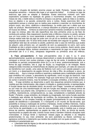 de sugar a chupeta dá também enorme prazer ao bebê. Portanto, “quase todos os
esquemas sensórios – motores dão lugar a um exercício lúdico”. A criança no jogo de
exercício age para se adaptar à realidade. Esses exercícios motores com valor
exploratório consistem na repetição de gestos e movimentos simples: nos primeiros
meses de vida, o bebê estica e recolhe os braços e as pernas, agita as mãos e os dedos,
toca os objetos e os sacode, produzindo sons e ruídos. Esses exercícios têm valor
exploratório porque a criança que os realiza para explorar e exercitar os movimentos do
próprio corpo, seu ritmo, cadência e desembaraço, ou então para ver o efeito que sua
ação vai produzir. Movimentando-se, a criança descobre os próprios gestos e os repete
em busca de efeitos. Embora os exercícios sensório-motores constituem a forma inicial
do jogo na criança, eles não são específicos dos dois primeiros anos ou da fase de
conduta pré-verbais. Eles reaparecem durante toda a infância e mesmo no adulto, sempre
que um novo poder ou nova capacidade é adquirido, por exemplo: aos 5 ou 6 anos, a
criança realiza este tipo de jogo ao pular com um pé só ou tentando saltar dois ou mais
degraus da escada: aos 10 anos tenta andar de bicicleta sem segurar no guidão. Para
exemplificar este tipo de conduta no adulto, podemos citar o caso do indivíduo que acaba
de adquirir, pela primeira vez, um aparelho de som ou passeando no carro, sem outra
finalidade se não o próprio prazer de exercer os seus novos poderes. Assim sendo, essa
forma de atividade lúdica, embora caracterize o nascimento do jogo na criança na fase
pré-verbal (de 0 a 2 ano), ultrapassa largamente os primeiros anos da infância.
b. Fase pré-operátoria: A fase pré-operatória (dos 2 aos 5 ou 6 anos
aproximadamente), quando as crianças desenvolvem a noção da existência das regras e
começam a brincar com outras crianças o jogo de faz de conta. A tendência lúdica se
manifesta no período compreendido entre os 2 e os 6 anos, predominantemente, sob a
forma de jogo simbólico, isto é, jogo de ficção, ou imaginação e de imitação. Nesta
categoria estão incluídas as metamorfoses de objetos (por exemplo, um cabo de vassoura
se transforma num cavalo, uma caixa de fósforos num carro e um caixote passam a ser
um trem), e o desempenho de papéis (brincar de mãe e filho, de professor e aluno, de
médico etc). Aqui a criança modifica e assimila a realidade para a satisfação própria.No
jogo simbólico há o prazer, a descoberta do significado, como no jogo do exercício, mas
com o acréscimo do símbolo. Por exemplo: finge que come terra e diz que é bolo, a ação
de comer é sensório-motora, mas há também a evocação simbólica, a terra representa o
bolo. O jogo simbólico se desenvolve a partir dos esquemas sensório-motores que, à
medida que são interiorizados, dão origem à imitação e, posteriormente, à representação.
A função desse tipo de atividade lúdica, de acordo com Piaget, “consiste em satisfazer o
eu por meio de uma transformação do real em função dos desejos: a criança brinca de
boneca refaz sua própria vida, corrigindo-a a sua maneira e revive todos os prazeres ou
conflitos, resolvendo-os, compensando-os, ou seja, completando a realidade através da
ficção”. Portanto, o jogo simbólico, de imitação ou imaginação, tem como função assimilar
a realidade seja através de liquidação de conflitos, da compensação de necessidades
não-satisfeitas, ou da simples inversão de papéis (principalmente no que se refere aos
papéis de obediência e autoridade). É o transporte a um mundo de faz-de-conta, que
possibilita à criança a realização de sonhos e fantasias, revela conflitos interiores, medos
e angústias, aliviando a tensão e as frustrações. O jogo simbólico é, simultaneamente,
uma forma de assimilação e um meio de auto-expressão, pois à medida que a criança
brinca de casinha, representando os papéis de mãe, pai e filho, ou brinca de escola,
reproduzindo os papéis ela está, criando novas cenas e também imitando situações reais
vivenciadas. A criança tende a reproduzir nesses jogos as atitudes e as relações
predominantes no seu meio ambiente: ela será autoritária ou liberal, carinhosa ou
agressiva conforme o tratamento que recebe dos adultos com os quais convive. O jogo
simbólico é caracterizado por:
• Liberdade total de regras (a não ser as que a própria criança cria e modifica);
• Envolvimento da fantasia;
16
 