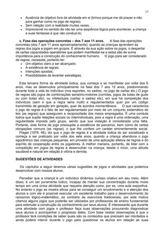• Ausência de objetivo fora da atividade em si (brinco porque me dá prazer e não
para ganhar como no jogo de regras);
• Sem relação com a realidade muitas vezes;
• Imprevisível no sentido de não ter uma seqüência lógica para acontecer, a criança
e suas fantasias é que vão conduzi-lo;
c. Fase das operações concretas – dos 7 aos 11 anos. A fase das operações
concretas (dos 7 aos 11 anos aproximadamente), quando as crianças aprendem as
regras dos jogos e jogam em grupos. É através da sua ação sobre os jogos, o despertar
de certas capacidades operatórias que podem manifestar-se e estas são de suma
importância para a construção do conhecimento humano. O jogo para ser considerado
de regras, necessita, portanto ter:
• Um objetivo claro a ser alcançado;
• A existência de regras;
• Intenções opostas;
• Possibilidades de levantar estratégias.
Esta terceira forma de atividade lúdica, que começa a se manifestar por volta dos 6
anos, mas se desenvolve principalmente na fase dos 7 aos 12 anos, predominando
durante toda a vida do indivíduo (nos esportes, no xadrez, no jogo de cartaz etc.) O jogo
de regras são jogos de combinações sensório-motores (corridas, jogos de bolas de gude
ou com bolas etc), ou intelectuais (cartaz e xadrez etc), em que há competição dos
indivíduos (sem o que a regra seria inútil) e regulamentados quer por um código
transmitido de geração em geração, quer de acordos momentâneos. O que caracteriza
o jogo de regras é o fato de ser regulamentado por meio de um conjunto sistemático de
leis (as regras) que asseguram a reciprocidade dos meios empregados. É uma conduta
lúdica que supõe relações sociais ou interindividuais, pois a regra é uma ordenação, uma
regularidade imposta pelo grupo, sendo que sua violação é considerada uma falta.
Portanto, esta forma de jogo pressupõe a existência de parceiros, bem como de certas
obrigações comuns (as regras), o que lhe confere um caráter eminentemente social.
Piaget (1978: 48), diz que o jogo de regras é a atividade lúdica do ser socializado e
começa a ser praticado por volta dos sete anos, quando a criança abandona o jogo
egocêntrico das crianças pequenas, em proveito de uma aplicação efetiva de regras e do
espírito de cooperação entre os jogadores. A melhor maneira, portanto, de lidar com a
competição em jogos de regras é desenvolver na criança, desde o inicio, uma atitude
saudável e natural em relação à vitória e derrota.
SUGESTÕES DE ATIVIDADES
Os capítulos a seguir teremos várias sugestões de jogos e atividades que podemos
desenvolver com nossos alunos.
Perceber que a criança é um indivíduo dinâmico curioso criativo em seu meio. Além
disso, é um ser puramente lúdico, incapaz de manter sua concentração durante muito
tempo em uma única atividade que requeira atenção como, por ex, uma aula expositiva.
No entanto o jogo se mostra eficaz para se conseguir um envolvimento e a atenção dos
alunos e com ele é possível executar um excelente trabalho para o desenvolvimento do
raciocínio lógico-matemático, ao contrario de exercícios tradicionais, por este motivo
citamos alguns jogos que poderão ser utilizados por professores de ensino fundamental
para estimular a construção do conhecimento por seus alunos. É interessante que durante
uma atividade com jogos o professor faça suas observações procurando diagnosticar
seus alunos e acompanhar o progresso deles. Com base nestas observações é que o
professor terá condições de saber quais são os conteúdos que precisam ser montados e
ainda poderá intervir durante o jogo para questionar os alunos em relação as suas
17
 