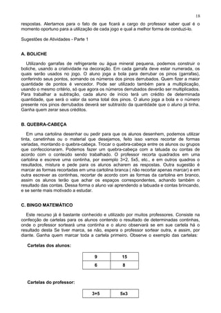 respostas. Alertamos para o fato de que ficará a cargo do professor saber qual é o
momento oportuno para a utilização de cada jogo e qual a melhor forma de conduzi-lo.
Sugestões de Atividades - Parte 1
A. BOLICHE
Utilizando garrafas de refrigerante ou água mineral pequena, podemos construir o
boliche, usando a criatividade na decoração. Em cada garrafa deve estar numerada, os
quais serão usados no jogo. O aluno joga a bola para derrubar os pinos (garrafas),
conferindo seus pontos, somando os números dos pinos derrubados. Quem fizer a maior
quantidade de pontos é vencedor. Pode ser utilizado também para a multiplicação,
usando o mesmo critério, só que agora os números derrubados deverão ser multiplicados.
Para trabalhar a subtração, cada aluno de início terá um crédito de determinada
quantidade, que será o valor da soma total dos pinos. O aluno joga a bola e o número
presente nos pinos derrubados deverá ser subtraído da quantidade que o aluno já tinha.
Ganha quem zerar seus créditos.
B. QUEBRA-CABEÇA
Em uma cartolina desenhar ou pedir para que os alunos desenhem, podemos utilizar
tinta, canetinhas ou o material que desejamos, feito isso vamos recortar de formas
variadas, montando o quebra-cabeça. Trocar o quebra-cabeça entre os alunos ou grupos
que confeccionaram. Podemos fazer um quebra-cabeça com a tatuada ou contas de
acordo com o conteúdo sendo trabalhado. O professor recorta quadrados em uma
cartolina e escreve uma continha, por exemplo 3+2, 5x5, etc., e em outros quadros o
resultados, mistura e pede para os alunos acharem as respostas. Outra sugestão é
marcar as formas recortadas em uma cartolina branca ( não recortar apenas marcar) e em
outra escrever as continhas, recortar de acordo com as formas da cartolina em branco,
assim os alunos terão que achar os espaços correspondentes, achando também o
resultado das contas. Dessa forma o aluno vai aprendendo a tabuada e contas brincando,
e se sente mais motivado a estudar.
C. BINGO MATEMÁTICO
Este recurso já é bastante conhecido e utilizado por muitos professores. Consiste na
confecção de cartelas para os alunos contendo o resultado de determinadas continhas,
onde o professor sorteará uma continha e o aluno observará se em sue cartela há o
resultado desta Se tiver marca, se não, espera o professor sortear outra, e assim, por
diante. Ganha quem marcar toda a cartela primeiro. Observe o exemplo das cartelas:
Cartelas dos alunos:
9 15
6 8
Cartelas do professor:
3+5 5x3
18
 