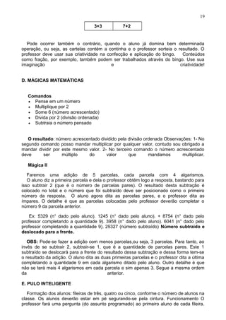 3+3 7+2
Pode ocorrer também o contrário, quando o aluno já domina bem determinada
operação, ou seja, as cartelas contém a continha e o professor sorteia o resultado. O
professor deve usar sua criatividade na confecção e aplicação do bingo. Conteúdos
como fração, por exemplo, também podem ser trabalhados através do bingo. Use sua
imaginação e criatividade!
D. MÁGICAS MATEMÁTICAS
Comandos
• Pense em um número
• Multiplique por 2
• Some 6 (número acrescentado)
• Divida por 2 (divisão ordenada)
• Subtraia o número pensado
O resultado: número acrescentado dividido pela divisão ordenada Observações: 1- No
segundo comando posso mandar multiplicar por qualquer valor, contudo sou obrigado a
mandar dividir por este mesmo valor. 2- No terceiro comando o número acrescentado
deve ser múltiplo do valor que mandamos multiplicar.
Mágica II
Faremos uma adição de 5 parcelas, cada parcela com 4 algarismos.
O aluno diz a primeira parcela e dela o professor obtém logo a resposta, bastando para
isso subtrair 2 (que é o número de parcelas pares). O resultado desta subtração é
colocado no total e o número que foi subtraído deve ser posicionado como o primeiro
número da resposta. O aluno agora dita as parcelas pares, e o professor dita as
ímpares. O detalhe é que as parcelas colocadas pelo professor deverão completar o
número 9 da parcela anterior.
Ex: 5329 (n° dado pelo aluno). 1245 (n° dado pelo aluno). + 8754 (n° dado pelo
professor completando a quantidade 9). 3958 (n° dado pelo aluno). 6041 (n° dado pelo
professor completando a quantidade 9). 25327 (número subtraído) Número subtraído e
deslocado para a frente.
OBS: Pode-se fazer a adição com menos parcelas,ou seja, 3 parcelas. Para tanto, ao
invés de se subtrair 2, subtrair-se 1, que é a quantidade de parcelas pares. Este 1
subtraído se deslocará para a frente do resultado dessa subtração e dessa forma tem-se
o resultado da adição. O aluno dita as duas primeiras parcelas e o professor dita a última
completando a quantidade 9 em cada algarismo ditado pelo aluno. Outro detalhe é que
não se terá mais 4 algarismos em cada parcela e sim apenas 3. Segue a mesma ordem
da anterior.
E. PULO INTELIGENTE
Formação dos alunos: fileiras de três, quatro ou cinco, conforme o número de alunos na
classe. Os alunos deverão estar em pé segurando-se pela cintura. Funcionamento O
professor fará uma pergunta (do assunto programado) ao primeiro aluno de cada fileira.
19
 