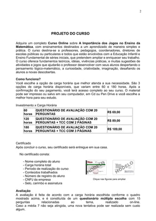 PROJETO DO CURSO
Adquira um completo Curso Online sobre A Importância dos Jogos no Ensino da
Matemática, com ensinamentos destinados a um aprendizado de maneira simples e
prática. O curso destina-se a professores, pedagogos, coordenadores, diretores de
escolas públicas ou particulares e todos que estão envolvidos com a Educação Infantil e
Ensino Fundamental de séries iniciais, que pretendem ampliar e enriquecer seu trabalho.
O curso oferece fundamentos teóricos, idéias, vivências práticas, e muitas sugestões de
atividades e jogos que ajudarão o professor desenvolver com seus alunos despertando o
pensamento lógico-matemático, a curiosidade, criatividade, imaginação, desafiando os
alunos a novas descobertas.
Como funciona?
Você escolhe a opção de carga horária que melhor atenda a sua necessidade. São 3
opções de carga horária disponíveis, que variam entre 60 e 180 horas. Após a
confirmação do seu pagamento, você terá acesso completo ao seu curso. O material
pode ser impresso ou salvo em seu computador, em Cd ou Pen Drive e você escolhe a
melhor hora para seu estudo.
Investimento x Carga Horária
60
horas
QUESTIONÁRIO DE AVALIAÇÃO COM 20
PERGUNTAS
R$ 69,00
120
horas
QUESTIONÁRIO DE AVALIAÇÃO COM 20
PERGUNTAS + TCC COM 2 PÁGINAS
R$ 89,00
180
horas
QUESTIONÁRIO DE AVALIAÇÃO COM 20
PERGUNTAS + TCC COM 3 PÁGINAS
R$ 109,00
Certificado
Após concluir o curso, seu certificado será entregue em sua casa.
No certificado consta:
- Nome completo do aluno
- Carga horária total
- Período de realização do curso
- Conteúdos trabalhados
- Número de registro do aluno
- CNPJ da empresa
- Selo, carimbo e assinatura
Clique nas figuras para ampliar
Avaliação
A avaliação é feita de acordo com a carga horária escolhida conforme o quadro
mostrado acima, e é constituída de um questionário múltipla escolha com 15
perguntas relacionadas ao tema, realizado on-line.
Caso a média 7 não seja atingida, uma nova tentativa pode ser realizada sem custo
algum.
2
 