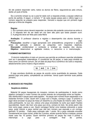 Só ele poderá responder certo, todos os alunos da fileira, segurando-se pela cintura,
darão um pulo á frente.
Se a corrente romper ou se o pula for dado com a resposta errada, a equipe voltará ao
ponto de partida. A seguir, o número ‘1” de cada equipe passa para o último lugar e o
número seguinte se prepara para responder. Vencerá a equipe que em primeiro lugar
alcançar a tinha de chegada.
Regras:
1. Só o primeiro aluno deverá responder; os demais não poderão comunicar-se entre si.
2. A resposta tem de ser dada em voz bem alta para que todos possam ouvir.
3. A pergunta deve ser feita para cada fileira
Avaliação: O professor observa e registra o desempenho dos alunos durante o
decorrer do jogo.
Precauções: escolher o lugar apropriado com antecedência; programar o assunto
antes da aplicação e elaborar as perguntas com respostas objetivas.
Discussão: problematizar o conteúdo e analisar as reações dos alunos.
Objetivo: desenvolver a agilidade motora, o raciocínio e a memorização.
F.DOMINÓ MATEMÁTICO
O dominó matemático é mais um recurso que permite ao professor exercitar atividades
com as 4 operações matemáticas. É constituído de 28 peças, e cada peça dividida ao
meio como um dominó comum. De um lado da peça fica a continha e do outro a resposta,
aleatoriamente como mostra a figura abaixo:
18 4+5 9 2+4
O jogo acontece dividindo as peças de acordo coma quantidade do pessoas. Cada
pessoa joga uma pedra, completando as continhas. Vence quem terminar suas pedras
primeiro.
G. MOSAICO DE FRAÇÕES
Seqüência didática
Material 24 peças hexagonais do mosaico, número de participantes 4, tendo como
objetivo conseguir o maior número de pontos através da comparação entre as frações. ·
São distribuídas 4 peças para cada jogador; · As peças sem número ficam separadas e as
restantes formam o bolo. Quem tem a peça com a fração, começa o jogo. O próximo a
jogar deve encostar na peça da mesa um desenho ou uma fração do mesmo valor. Assim,
cada participante, na sua vez, coloca uma peça encostada na outra que sejam frações
equivalentes. Quem não tiver uma peça que sirva, compra do bolo. Se ainda assim não
tiver como jogar, passa a vez. Quem conseguir fechar uma rosácea colocando a sexta
peça, pode colocar a peça central que não tem número que equivale a um coringa,
ganhará 10 pontos; · Cada peça colocada vale 1 ponto. Se a peça colocada encostar
corretamente em duas outras, então faz 2 pontos, exceto quando fecha a rosácea, porque
neste caso faz 10 pontos. Quem terminar primeiro as peças faz mais 5 pontos e
interrompe o jogo para a contagem final de pontos.
20
 