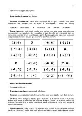 Conteúdo: equações de 2° grau.
Organização da classe: em duplas.
Recursos necessários: fichas com equações de 2° grau, cartelas com pares
ordenados dos valores das equações e marcadores ( milho ou feijão).
Objetivo: desenvolver a habilidade de resolver equações.
Desenvolvimento: cada dupla recebe uma cartela com seis pares ordenados que
correspondem ao resultado das equações e que deverão ser marcados com os
marcadores quando forem encontrados a partir da resolução das equações sorteadas
pelo professor. Vencerá a dupla que preencher a cartela primeiro.
( 2 ; 6 ) Ø
( -7 ; -3 ) ( -2 ; 5 )
( -2 ; 9 ) ( -3 ; -1 )
( -6 ; 6 ) ( -9 ; 9 )
( 2 ; 6 ) Ø
( -7 ; -3 ) ( -2 ; 5 )
Ø ( -7 ; -3 )
( -2 ; 5 ) ( -2 ; 9 )
( -3 ; -1 ) ( 1 ; 4 )
( -6 ; 6 ) ( 2 ; 6 )
( -3 ; -3 ) ( -9 ; 9 )
( -2 ; 2 ) ( √ 5 ; √ 5 )
C. AVANÇANDO COM O SINAL
Conteúdo: múltiplos
Organização da classe: grupos de 2 à 5 alunos
Recursos necessários: um tabuleiro, uma ficha para cada jogador e um dado comum.
Objetivo: definir múltiplos; mostrar que o número 1 é divisor de todos os números;
mostrar que todos os números tem infinitos múltiplos, porém um número limitado de
divisores; visualizar que o zero é múltiplo de todos os números e que todo número é
divisor de si mesmo.
Desenvolvimento: cada jogador, na sua vez, atira o dado e avança com o resto da
divisão do número no qual a ficha está pelo número obtido com o dado. Quando o resto
24
 