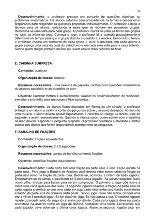 Desenvolvimento: o professor prepara um conjunto de questões objetivas ou
problemas matemáticos. Os alunos estudam com antecedência os temas e devem estar
preparados para responder as questões propostas individualmente. O professor explica a
técnica para os alunos, solicitando a estes que se reúnam em pequenos grupos.
Determina-se uma letra para cada grupo. O professor marca na pista as letras dos grupos
no local do início do jogo. Começa o jogo, o professor lê a questão pausadamente e
determina um tempo para que o grupo discuta a questão e a resolva. Encerrado o tempo
o professor chama um elemento de cada grupo e ouve a resposta, em cada acerto o
grupo avança uma casa na pista do autódromo e em cada erro volta para a casa anterior.
Ganha quem chegar primeiro ao final ou, quem estiver mais próximo do final.
E. CAIXINHA SURPRESA
Conteúdo: qualquer
Organização da classe: coletiva
Recursos necessários: uma caixinha de papelão, cartões com questões matemáticas
do assunto escolhido e um aparelho de som.
Objetivo: exercitar motora e auditivamente. Auxiliar no desenvolvimento do raciocínio,
exercitar a prontidão para respostas e fixar conceitos..
Desenvolvimento: os alunos ficam dispostos em forma de um círculo, o professor
entrega a um aluno a caixinha contendo perguntas sobre o assunto desejado. Ao som de
uma música, o aluno deverá passar rapidamente a caixinha ao colega da direita, este ao
seguinte, e assim sucessivamente. Quando a música parar, quem estiver com a caixinha
na mão deverá responder a pergunta proposta. O professor coordena a atividade e atribui
pontos aos alunos que forem respondendo corretamente as perguntas.
F. BARALHO DE FRAÇÕES
Conteúdo: frações equivalentes.
Organização da classe: 2 á 5 jogadores
Recursos necessários: cartas de baralho contendo frações.
Objetivo: Identificar frações equivalentes
Desenvolvimento: Cada carta tem uma fração na parte azul, e uma fração escrita na
parte rosa . Para jogar o Baralho de Frações você deverá estar atento tanto na fração da
parte azul como na fração da parte rosa. Decide-se, no início, a ordem de cada jogador.
Embaralham-se as cartas e distribuem-se 5 para cada jogador. As cartas restantes ficam
numa pilha, viradas para baixo, para serem compradas. O primeiro a jogar põe sobre a
mesa uma carta qualquer das suas, O segundo jogador observa a fração da parte azul da
carta jogada e verifica se tem uma carta em cuja parte rosa tenha uma fração equivalente
a fração da parte azul da primeira carta posta. Tendo, joga. Caso não tenha, compra uma
vez e vê se é possível jogar. Se for possível, joga. Se não passa a vez, O terceiro jogador
repete o procedimento do segundo e assim por diante. Cada carta jogada deve ser posta
encostada na anterior como no jogo de dominó, formando uma fileira. Lembramos que
cada jogador deve observar a última carta jogada. Assim, o segundo jogador joga em
26
 