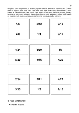 relação a carta do primeiro, o terceiro joga em relação a carta do segundo etc. Quando
nenhum jogador tiver uma carta cuja parte rosa haja uma fração equivalente a última
jogada e não existirem mais cartas para serem compradas, deixa-se aquela fileira e
começa-se outra, com o jogador da vez jogando uma carta qualquer e o jogo continuando
do mesmo modo o vencedor aquele que terminar com suas cartas primeiro.
1/6
2/8
2/12
1/4
3/18
3/12
4/24
5/20
5/30
4/16
1/7
4/20
2/14
3/15
3/21
1/5
4/28
2/10
G. TÊNIS MATEMÁTICO
Conteúdo: divisores
27
 