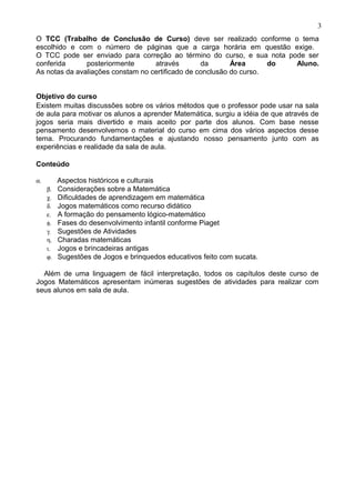 O TCC (Trabalho de Conclusão de Curso) deve ser realizado conforme o tema
escolhido e com o número de páginas que a carga horária em questão exige.
O TCC pode ser enviado para correção ao término do curso, e sua nota pode ser
conferida posteriormente através da Área do Aluno.
As notas da avaliações constam no certificado de conclusão do curso.
Objetivo do curso
Existem muitas discussões sobre os vários métodos que o professor pode usar na sala
de aula para motivar os alunos a aprender Matemática, surgiu a idéia de que através de
jogos seria mais divertido e mais aceito por parte dos alunos. Com base nesse
pensamento desenvolvemos o material do curso em cima dos vários aspectos desse
tema. Procurando fundamentações e ajustando nosso pensamento junto com as
experiências e realidade da sala de aula.
Conteúdo
α. Aspectos históricos e culturais
β. Considerações sobre a Matemática
χ. Dificuldades de aprendizagem em matemática
δ. Jogos matemáticos como recurso didático
ε. A formação do pensamento lógico-matemático
φ. Fases do desenvolvimento infantil conforme Piaget
γ. Sugestões de Atividades
η. Charadas matemáticas
ι. Jogos e brincadeiras antigas
ϕ. Sugestões de Jogos e brinquedos educativos feito com sucata.
Além de uma linguagem de fácil interpretação, todos os capítulos deste curso de
Jogos Matemáticos apresentam inúmeras sugestões de atividades para realizar com
seus alunos em sala de aula.
3
 
