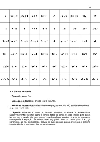 x 4x + 2 -2x + 4 x + 5 2x + 1 -1 2 - x 2x + 3 3x 2
-3 4 - x 1 x + 1 -1 -x 3 -x 2x -2x + -2x +
2x – 2 -x + 1 3x + 3 2x + 5 3x + 2 4 4x + 2 -x + 1 x - 2 -2
4x 4x - 1 3x - 3 x - 4 2x + 6 4x2
- -x2
+ x x2
+ x 6x2
+ 2x2
3x2
+ x2
+ x2
+ 2x2
+ -x2
- 6x2
-3x2
+ 2x2
+ -x2
+ 2x2
+
4x2
- 2x 2x2
+ -2x2
+ -x2
+ x2
- 3x2
+ x2
+ 2x2
+ -2 x 2+ -2x2
+
J. JOGO DA MEMÓRIA
Conteúdo: equações
Organização da classe: grupos de 2 á 4 alunos.
Recursos necessários: cartas contendo equações (de uma cor) e cartas contendo as
respostas (outra cor).
Objetivo: estimular o aluno a resolver equações e treinar a memorização.
Desenvolvimento: espalhar sobre a carteira todas as cartas do jogo viradas para baixo.
Na sua vez, o jogador vira duas cartas, uma de cada cor, confere para ver se a resposta
corresponde à equação. Se corresponde, o jogador retira as cartas para si e joga
novamente. Se não corresponde, desvira as duas peças e passa a vez para o próximo
jogador. Ganha o jogo quem ficar com mais cartas.
30
 