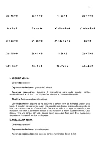 3x - 15 = 0 3x + 1 = 0 1 - 2x = 5 2x + 7 = 0
4x - 1 = 3 2 - x = 3x X2
- 5x + 6 = 0 x2
- 4x + 4 = 0
x2
+ 9x = 0 x2
- 36 = 0 X2
+ 3x + 2 = 0 8x = 2
3x - 15 = 0 3x + 1 = 0 1 - 2x = 5 2x + 7 = 0
x/2 + 3 = 7 5x - 3 = 4 24 - 7x = x x/3 - 4 = 2
L. JOGO DA VELHA
Conteúdo: qualquer
Organização da classe: grupos de 2 alunos.
Recursos necessários: tabuleiro, 9 marcadores para cada jogador, cartões
numerados de 1 a 15, lista com 15 questões relativas ao conteúdo desejado.
Objetivo: fixar conteúdos matemáticos.
Desenvolvimento: espalha-se no tabuleiro 9 cartões com os números virados para
baixo. O jogador, na sua vez de jogar, vira o cartão que desejar e responde à questão da
lista que corresponder ao número virado. Se acertar, coloca no lugar da questão o seu
marcador. Se errar, o adversário coloca o seu marcador e assim sucessivamente. Cada
jogador vira um cartão por vez. Ganha quem conseguir ficar com três marcadores
seguidos na horizontal, vertical ou diagonal.
M.TABUADA NA TESTA
Conteúdo: qualquer
Organização da classe: em dois grupos.
Recursos necessários: dois jogos de cartões numerados de um à dez.
31
 