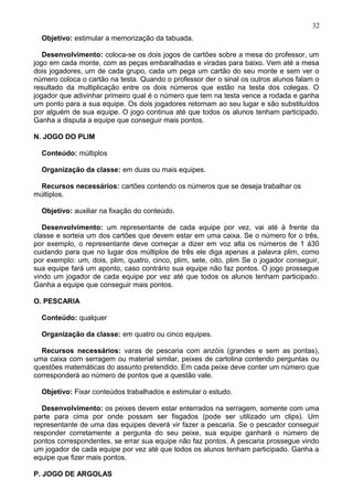 Objetivo: estimular a memorização da tabuada.
Desenvolvimento: coloca-se os dois jogos de cartões sobre a mesa do professor, um
jogo em cada monte, com as peças embaralhadas e viradas para baixo. Vem até a mesa
dois jogadores, um de cada grupo, cada um pega um cartão do seu monte e sem ver o
número coloca o cartão na testa. Quando o professor der o sinal os outros alunos falam o
resultado da multiplicação entre os dois números que estão na testa dos colegas. O
jogador que adivinhar primeiro qual é o número que tem na testa vence a rodada e ganha
um ponto para a sua equipe. Os dois jogadores retornam ao seu lugar e são substituídos
por alguém de sua equipe. O jogo continua até que todos os alunos tenham participado.
Ganha a disputa a equipe que conseguir mais pontos.
N. JOGO DO PLIM
Conteúdo: múltiplos
Organização da classe: em duas ou mais equipes.
Recursos necessários: cartões contendo os números que se deseja trabalhar os
múltiplos.
Objetivo: auxiliar na fixação do conteúdo.
Desenvolvimento: um representante de cada equipe por vez, vai até à frente da
classe e sorteia um dos cartões que devem estar em uma caixa. Se o número for o três,
por exemplo, o representante deve começar a dizer em voz alta os números de 1 á30
cuidando para que no lugar dos múltiplos de três ele diga apenas a palavra plim, como
por exemplo: um, dois, plim, quatro, cinco, plim, sete, oito, plim Se o jogador conseguir,
sua equipe fará um aponto, caso contrário sua equipe não faz pontos. O jogo prossegue
vindo um jogador de cada equipe por vez até que todos os alunos tenham participado.
Ganha a equipe que conseguir mais pontos.
O. PESCARIA
Conteúdo: qualquer
Organização da classe: em quatro ou cinco equipes.
Recursos necessários: varas de pescaria com anzóis (grandes e sem as pontas),
uma caixa com serragem ou material similar, peixes de cartolina contendo perguntas ou
questões matemáticas do assunto pretendido. Em cada peixe deve conter um número que
corresponderá ao número de pontos que a questão vale.
Objetivo: Fixar conteúdos trabalhados e estimular o estudo.
Desenvolvimento: os peixes devem estar enterrados na serragem, somente com uma
parte para cima por onde possam ser fisgados (pode ser utilizado um clips). Um
representante de uma das equipes deverá vir fazer a pescaria. Se o pescador conseguir
responder corretamente a pergunta do seu peixe, sua equipe ganhará o número de
pontos correspondentes, se errar sua equipe não faz pontos. A pescaria prossegue vindo
um jogador de cada equipe por vez até que todos os alunos tenham participado. Ganha a
equipe que fizer mais pontos.
P. JOGO DE ARGOLAS
32
 