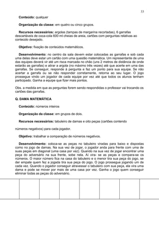 Conteúdo: qualquer
Organização da classe: em quatro ou cinco grupos.
Recursos necessários: argolas (tampas de margarina recortadas), 6 garrafas
descartáveis de coca-cola 600 ml cheias de areia, cartões com perguntas relativas ao
conteúdo desejado.
Objetivo: fixação de conteúdos matemáticos.
Desenvolvimento: no centro da sala devem estar colocadas as garrafas e sob cada
uma delas deve estar um cartão com uma questão matemática. Um representante de uma
das equipes deverá vir até um risca marcada no chão (uns 2 metros de distância de onde
estarão as garrafas) e atirar a argola (no máximo três vezes) até que acerte em uma das
garrafas. Se conseguir, responde à pergunta e faz um ponto para sua equipe. Se não
acertar a garrafa ou se não responder corretamente, retorna ao seu lugar. O jogo
prossegue vindo um jogador de cada equipe por vez até que todos os alunos tenham
participado. Ganha a equipe que fizer mais pontos.
Obs. a medida em que as perguntas forem sendo respondidas o professor vai trocando os
cartões das garrafas.
Q. DAMA MATEMÁTICA
Conteúdo: números inteiros
Organização da classe: em grupos de dois.
Recursos necessários: tabuleiro de damas e oito peças (cartões contendo
números negativos) para cada jogador.
Objetivo: trabalhar a comparação de números negativos.
Desenvolvimento: coloca-se as peças no tabuleiro viradas para baixo e dispostas
como no jogo de damas. Na sua vez de jogar, o jogador anda para frente com uma de
suas peças em diagonal (uma casa por vez). Quando na sua vez de jogar encontrar uma
peça do adversário na sua frente, sobe nela. Aí vira- se as peças e compara-se os
números. O maior número fica na casa do tabuleiro e o menor tira sua peça do jogo, se
der empate quem fez a jogada tira sua peça do jogo. O jogo prossegue jogando um de
cada vez. Quando o jogador conseguir atravessar o tabuleiro com sua peça, ela vira uma
dama e pode se mover por mais de uma casa por vez. Ganha o jogo quem conseguir
eliminar todas as peças do adversário.
33
 