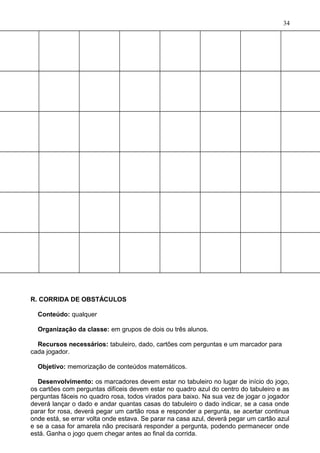 R. CORRIDA DE OBSTÁCULOS
Conteúdo: qualquer
Organização da classe: em grupos de dois ou três alunos.
Recursos necessários: tabuleiro, dado, cartões com perguntas e um marcador para
cada jogador.
Objetivo: memorização de conteúdos matemáticos.
Desenvolvimento: os marcadores devem estar no tabuleiro no lugar de início do jogo,
os cartões com perguntas difíceis devem estar no quadro azul do centro do tabuleiro e as
perguntas fáceis no quadro rosa, todos virados para baixo. Na sua vez de jogar o jogador
deverá lançar o dado e andar quantas casas do tabuleiro o dado indicar, se a casa onde
parar for rosa, deverá pegar um cartão rosa e responder a pergunta, se acertar continua
onde está, se errar volta onde estava. Se parar na casa azul, deverá pegar um cartão azul
e se a casa for amarela não precisará responder a pergunta, podendo permanecer onde
está. Ganha o jogo quem chegar antes ao final da corrida.
34
 