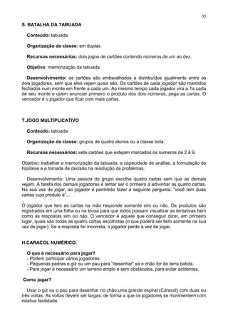 S. BATALHA DA TABUADA
Conteúdo: tabuada
Organização da classe: em duplas
Recursos necessários: dois jogos de cartões contendo números de um ao dez.
Objetivo: memorização da tabuada
Desenvolvimento: os cartões são embaralhados e distribuídos igualmente entre os
dois jogadores, sem que eles vejam quais são. Os cartões de cada jogador são mantidos
fechados num monte em frente a cada um. Ao mesmo tempo cada jogador vira a 1a carta
de seu monte e quem anunciar primeiro o produto dos dois números, pega as cartas. O
vencedor é o jogador que ficar com mais cartas.
T.JOGO MULTIPLICATIVO
Conteúdo: tabuada
Organização da classe: grupos de quatro alunos ou a classe toda.
Recursos necessários: sete cartões que estejam marcados os números de 2 à 9.
Objetivo: trabalhar a memorização da tabuada, a capacidade de análise, a formulação de
hipótese e a tomada de decisão na resolução de problemas.
Desenvolvimento: Uma pessoa do grupo escolhe quatro cartas sem que as demais
vejam. A tarefa dos demais jogadores é tentar ser o primeiro a adivinhar as quatro cartas.
Na sua vez de jogar, ao jogador é permitido fazer a seguinte pergunta: “você tem duas
cartas cujo produto é”...
O jogador que tem as cartas na mão responde somente sim ou não. Os produtos são
registrados em uma folha ou na lousa para que todos possam visualizar as tentativas bem
como as respostas sim ou não. O vencedor é aquele que conseguir dizer, em primeiro
lugar, quais são todas as quatro cartas escolhidas (o que poderá ser feito somente na sua
vez de jogar). Se a resposta for incorreta, o jogador perde a vez de jogar.
H.CARACOL NUMÉRICO.
O que é necessário para jogar?
- Podem participar vários jogadores.
- Pequenas pedras e giz ou um pau para "desenhar" se o chão for de terra batida.
- Para jogar é necessário um terreno amplo e sem obstáculos, para evitar acidentes.
Como jogar?
Usar o giz ou o pau para desenhar no chão uma grande espiral (Caracol) com duas ou
três voltas. As voltas devem ser largas, de forma a que os jogadores se movimentem com
relativa facilidade.
35
 