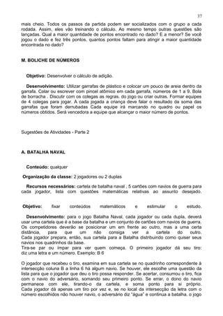 mais cheio. Todos os passos da partida podem ser socializados com o grupo a cada
rodada. Assim, eles vão treinando o cálculo. Ao mesmo tempo outras questões são
lançadas. Qual a maior quantidade de pontos encontrado no dado? E a menor? Se você
jogou o dado e fez três pontos, quantos pontos faltam para atingir a maior quantidade
encontrada no dado?
M. BOLICHE DE NÚMEROS
Objetivo: Desenvolver o cálculo de adição.
Desenvolvimento: Utilizar garrafas de plástico e colocar um pouco de areia dentro da
garrafa. Colar ou escrever com pincel atômico em cada garrafa, números de 1 a 9. Bola
de borracha . Discutir com os colegas as regras. do jogo ou criar outras. Formar equipes
de 4 colegas para jogar. A cada jogada a criança deve falar o resultado da soma das
garrafas que foram derrubadas Cada equipe irá marcando no quadro ou papel os
números obtidos. Será vencedora a equipe que alcançar o maior número de pontos.
Sugestões de Atividades - Parte 2
A. BATALHA NAVAL
Conteúdo: qualquer
Organização da classe: 2 jogadores ou 2 duplas
Recursos necessários: cartela de batalha naval , 5 cartões com navios de guerra para
cada jogador, lista com questões matemáticas relativas ao assunto desejado.
Objetivo: fixar conteúdos matemáticos e estimular o estudo.
Desenvolvimento: para o jogo Batalha Naval, cada jogador ou cada dupla, deverá
usar uma cartela que é a base da batalha e um conjunto de cartões com navios de guerra.
Os competidores deverão se posicionar um em frente ao outro, mas a uma certa
distância, para que um não consiga ver a cartela do outro.
Cada jogador prepara, então, sua cartela para a Batalha distribuindo como quiser seus
navios nos quadrinhos da base.
Tira-se par ou ímpar para ver quem começa. O primeiro jogador dá seu tiro:
diz uma letra e um número. Exemplo: B 6
O jogador que recebeu o tiro, examina em sua cartela se no quadrinho correspondente à
intersecção coluna B a linha 6 há algum navio. Se houver, ele escolhe uma questão da
lista para que o jogador que deu o tiro possa responder. Se acertar, consumou o tiro, fica
com o navio do adversário, somando seu primeiro ponto. Se errar, o dono do navio
permanece com ele, tirando-o da cartela, e soma ponto para si próprio.
Cada jogador dá apenas um tiro por vez e, se no local da intersecção da letra com o
número escolhidos não houver navio, o adversário diz “água” e continua a batalha. o jogo
37
 