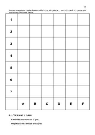 termina quando os navios tiverem sido todos atingidos e o vencedor será o jogador que
tiver acumulado mais navios.
1
2
3
4
5
6
7
A B C D E F
B. LOTERIA DE 2° GRAU
Conteúdo: equações de 2° grau.
Organização da classe: em duplas.
38
 