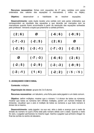 Recursos necessários: fichas com equações de 2° grau, cartelas com pares
ordenados dos valores das equações e marcadores ( milho ou feijão).
Objetivo: desenvolver a habilidade de resolver equações.
Desenvolvimento: cada dupla recebe uma cartela com seis pares ordenados que
correspondem ao resultado das equações e que deverão ser marcados com os
marcadores quando forem encontrados a partir da resolução das equações sorteadas
pelo professor. Vencerá a dupla que preencher a cartela primeiro.
( 2 ; 6 ) Ø
( -7 ; -3 ) ( -2 ; 5 )
( -2 ; 9 ) ( -3 ; -1 )
( -6 ; 6 ) ( -9 ; 9 )
( 2 ; 6 ) Ø
( -7 ; -3 ) ( -2 ; 5 )
Ø ( -7 ; -3 )
( -2 ; 5 ) ( -2 ; 9 )
( -3 ; -1 ) ( 1 ; 4 )
( -6 ; 6 ) ( 2 ; 6 )
( -3 ; -3 ) ( -9 ; 9 )
( -2 ; 2 ) ( √ 5 ; √ 5 )
C. AVANÇANDO COM O SINAL
Conteúdo: múltiplos
Organização da classe: grupos de 2 à 5 alunos
Recursos necessários: um tabuleiro, uma ficha para cada jogador e um dado comum.
Objetivo: definir múltiplos; mostrar que o número 1 é divisor de todos os números;
mostrar que todos os números tem infinitos múltiplos, porém um número limitado de
divisores; visualizar que o zero é múltiplo de todos os números e que todo número é
divisor de si mesmo.
Desenvolvimento: cada jogador, na sua vez, atira o dado e avança com o resto da
divisão do número no qual a ficha está pelo número obtido com o dado. Quando o resto
for zero, o jogador permanece no mesmo lugar. Ganha o jogador que primeiro chegar no
final da corrida no centro do tabuleiro.
39
 