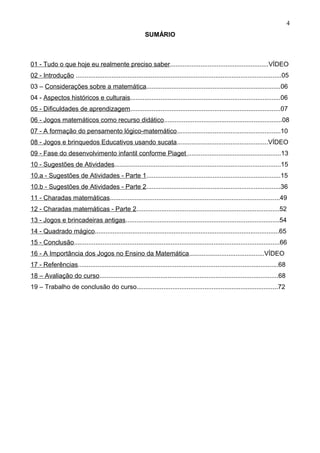 SUMÁRIO
01 - Tudo o que hoje eu realmente preciso saber.......................................................VÍDEO
02 - Introdução ...................................................................................................................05
03 – Considerações sobre a matemática...........................................................................06
04 - Aspectos históricos e culturais....................................................................................06
05 - Dificuldades de aprendizagem....................................................................................07
06 - Jogos matemáticos como recurso didático..................................................................08
07 - A formação do pensamento lógico-matemático..........................................................10
08 - Jogos e brinquedos Educativos usando sucata...................................................VÍDEO
09 - Fase do desenvolvimento infantil conforme Piaget ....................................................13
10 - Sugestões de Atividades.............................................................................................15
10.a - Sugestões de Atividades - Parte 1...........................................................................15
10.b - Sugestões de Atividades - Parte 2...........................................................................36
11 - Charadas matemáticas...............................................................................................49
12 - Charadas matemáticas - Parte 2................................................................................52
13 - Jogos e brincadeiras antigas......................................................................................54
14 - Quadrado mágico.......................................................................................................65
15 - Conclusão...................................................................................................................66
16 - A Importância dos Jogos no Ensino da Matemática..........................................VÍDEO
17 - Referências................................................................................................................68
18 – Avaliação do curso....................................................................................................68
19 – Trabalho de conclusão do curso...............................................................................72
4
 