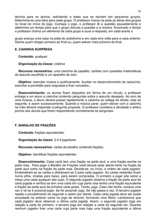 técnica para os alunos, solicitando a estes que se reúnam em pequenos grupos.
Determina-se uma letra para cada grupo. O professor marca na pista as letras dos grupos
no local do início do jogo. Começa o jogo, o professor lê a questão pausadamente e
determina um tempo para que o grupo discuta a questão e a resolva. Encerrado o tempo
o professor chama um elemento de cada grupo e ouve a resposta, em cada acerto o
grupo avança uma casa na pista do autódromo e em cada erro volta para a casa anterior.
Ganha quem chegar primeiro ao final ou, quem estiver mais próximo do final.
E. CAIXINHA SURPRESA
Conteúdo: qualquer
Organização da classe: coletiva
Recursos necessários: uma caixinha de papelão, cartões com questões matemáticas
do assunto escolhido e um aparelho de som.
Objetivo: exercitar motora e auditivamente. Auxiliar no desenvolvimento do raciocínio,
exercitar a prontidão para respostas e fixar conceitos..
Desenvolvimento: os alunos ficam dispostos em forma de um círculo, o professor
entrega a um aluno a caixinha contendo perguntas sobre o assunto desejado. Ao som de
uma música, o aluno deverá passar rapidamente a caixinha ao colega da direita, este ao
seguinte, e assim sucessivamente. Quando a música parar, quem estiver com a caixinha
na mão deverá responder a pergunta proposta. O professor coordena a atividade e atribui
pontos aos alunos que forem respondendo corretamente as perguntas.
F. BARALHO DE FRAÇÕES
Conteúdo: frações equivalentes.
Organização da classe: 2 á 5 jogadores
Recursos necessários: cartas de baralho contendo frações.
Objetivo: Identificar frações equivalentes
Desenvolvimento: Cada carta tem uma fração na parte azul, e uma fração escrita na
parte rosa . Para jogar o Baralho de Frações você deverá estar atento tanto na fração da
parte azul como na fração da parte rosa. Decide-se, no início, a ordem de cada jogador.
Embaralham-se as cartas e distribuem-se 5 para cada jogador. As cartas restantes ficam
numa pilha, viradas para baixo, para serem compradas. O primeiro a jogar põe sobre a
mesa uma carta qualquer das suas, O segundo jogador observa a fração da parte azul da
carta jogada e verifica se tem uma carta em cuja parte rosa tenha uma fração equivalente
a fração da parte azul da primeira carta posta. Tendo, joga. Caso não tenha, compra uma
vez e vê se é possível jogar. Se for possível, joga. Se não passa a vez, O terceiro jogador
repete o procedimento do segundo e assim por diante. Cada carta jogada deve ser posta
encostada na anterior como no jogo de dominó, formando uma fileira. Lembramos que
cada jogador deve observar a última carta jogada. Assim, o segundo jogador joga em
relação a carta do primeiro, o terceiro joga em relação a carta do segundo etc. Quando
nenhum jogador tiver uma carta cuja parte rosa haja uma fração equivalente a última
41
 