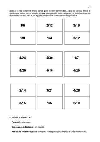 jogada e não existirem mais cartas para serem compradas, deixa-se aquela fileira e
começa-se outra, com o jogador da vez jogando uma carta qualquer e o jogo continuando
do mesmo modo o vencedor aquele que terminar com suas cartas primeiro.
1/6
2/8
2/12
1/4
3/18
3/12
4/24
5/20
5/30
4/16
1/7
4/20
2/14
3/15
3/21
1/5
4/28
2/10
G. TÊNIS MATEMÁTICO
Conteúdo: divisores
Organização da classe: em duplas
Recursos necessários: um tabuleiro, fichas para cada jogador e um dado comum.
42
 