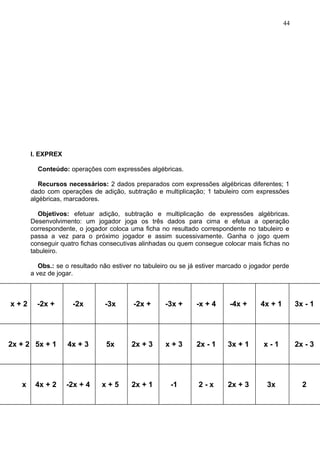 I. EXPREX
Conteúdo: operações com expressões algébricas.
Recursos necessários: 2 dados preparados com expressões algébricas diferentes; 1
dado com operações de adição, subtração e multiplicação; 1 tabuleiro com expressões
algébricas, marcadores.
Objetivos: efetuar adição, subtração e multiplicação de expressões algébricas.
Desenvolvimento: um jogador joga os três dados para cima e efetua a operação
correspondente, o jogador coloca uma ficha no resultado correspondente no tabuleiro e
passa a vez para o próximo jogador e assim sucessivamente. Ganha o jogo quem
conseguir quatro fichas consecutivas alinhadas ou quem consegue colocar mais fichas no
tabuleiro.
Obs.: se o resultado não estiver no tabuleiro ou se já estiver marcado o jogador perde
a vez de jogar.
x + 2 -2x + -2x -3x -2x + -3x + -x + 4 -4x + 4x + 1 3x - 1
2x + 2 5x + 1 4x + 3 5x 2x + 3 x + 3 2x - 1 3x + 1 x - 1 2x - 3
x 4x + 2 -2x + 4 x + 5 2x + 1 -1 2 - x 2x + 3 3x 2
44
 