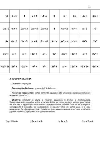 -3 4 - x 1 x + 1 -1 -x 3 -x 2x -2x + -2x +
2x - 2 -x + 1 3x + 3 2x + 5 3x + 2 4 4x + 2 -x + 1 x - 2 -2
4x 4x - 1 3x - 3 x - 4 2x + 6 4x2
- -x2
+ x x2
+ x 6x2
+ 2x2
3x2
+ x2
+ x2
+ 2x2
+ -x2
- 6x2
-3x2
+ 2x2
+ -x2
+ 2x2
+
4x2
- 2x 2x2
+ -2x2
+ -x2
+ x2
- 3x2
+ x2
+ 2x2
+ -2 x 2+ -2x2
+
J. JOGO DA MEMÓRIA
Conteúdo: equações
Organização da classe: grupos de 2 á 4 alunos.
Recursos necessários: cartas contendo equações (de uma cor) e cartas contendo as
respostas (outra cor).
Objetivo: estimular o aluno a resolver equações e treinar a memorização.
Desenvolvimento: espalhar sobre a carteira todas as cartas do jogo viradas para baixo.
Na sua vez, o jogador vira duas cartas, uma de cada cor, confere para ver se a resposta
corresponde à equação. Se corresponde, o jogador retira as cartas para si e joga
novamente. Se não corresponde, desvira as duas peças e passa a vez para o próximo
jogador. Ganha o jogo quem ficar com mais cartas.
3x - 15 = 0 3x + 1 = 0 1 - 2x = 5 2x + 7 = 0
45
 