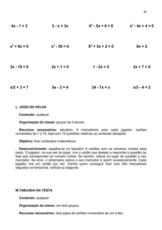 4x - 1 = 3 2 - x = 3x X2
- 5x + 6 = 0 x2
- 4x + 4 = 0
x2
+ 9x = 0 x2
- 36 = 0 X2
+ 3x + 2 = 0 8x = 2
3x - 15 = 0 3x + 1 = 0 1 - 2x = 5 2x + 7 = 0
x/2 + 3 = 7 5x - 3 = 4 24 - 7x = x x/3 - 4 = 2
L. JOGO DA VELHA
Conteúdo: qualquer
Organização da classe: grupos de 2 alunos.
Recursos necessários: tabuleiro, 9 marcadores para cada jogador, cartões
numerados de 1 a 15, lista com 15 questões relativas ao conteúdo desejado.
Objetivo: fixar conteúdos matemáticos.
Desenvolvimento: espalha-se no tabuleiro 9 cartões com os números virados para
baixo. O jogador, na sua vez de jogar, vira o cartão que desejar e responde à questão da
lista que corresponder ao número virado. Se acertar, coloca no lugar da questão o seu
marcador. Se errar, o adversário coloca o seu marcador e assim sucessivamente. Cada
jogador vira um cartão por vez. Ganha quem conseguir ficar com três marcadores
seguidos na horizontal, vertical ou diagonal.
M.TABUADA NA TESTA
Conteúdo: qualquer
Organização da classe: em dois grupos.
Recursos necessários: dois jogos de cartões numerados de um à dez.
46
 