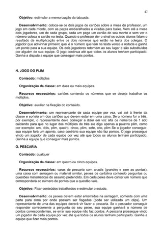 Objetivo: estimular a memorização da tabuada.
Desenvolvimento: coloca-se os dois jogos de cartões sobre a mesa do professor, um
jogo em cada monte, com as peças embaralhadas e viradas para baixo. Vem até a mesa
dois jogadores, um de cada grupo, cada um pega um cartão do seu monte e sem ver o
número coloca o cartão na testa. Quando o professor der o sinal os outros alunos falam o
resultado da multiplicação entre os dois números que estão na testa dos colegas. O
jogador que adivinhar primeiro qual é o número que tem na testa vence a rodada e ganha
um ponto para a sua equipe. Os dois jogadores retornam ao seu lugar e são substituídos
por alguém de sua equipe. O jogo continua até que todos os alunos tenham participado.
Ganha a disputa a equipe que conseguir mais pontos.
N. JOGO DO PLIM
Conteúdo: múltiplos
Organização da classe: em duas ou mais equipes.
Recursos necessários: cartões contendo os números que se deseja trabalhar os
múltiplos.
Objetivo: auxiliar na fixação do conteúdo.
Desenvolvimento: um representante de cada equipe por vez, vai até à frente da
classe e sorteia um dos cartões que devem estar em uma caixa. Se o número for o três,
por exemplo, o representante deve começar a dizer em voz alta os números de 1 á30
cuidando para que no lugar dos múltiplos de três ele diga apenas a palavra plim, como
por exemplo: um, dois, plim, quatro, cinco, plim, sete, oito, plim Se o jogador conseguir,
sua equipe fará um aponto, caso contrário sua equipe não faz pontos. O jogo prossegue
vindo um jogador de cada equipe por vez até que todos os alunos tenham participado.
Ganha a equipe que conseguir mais pontos.
O. PESCARIA
Conteúdo: qualquer
Organização da classe: em quatro ou cinco equipes.
Recursos necessários: varas de pescaria com anzóis (grandes e sem as pontas),
uma caixa com serragem ou material similar, peixes de cartolina contendo perguntas ou
questões matemáticas do assunto pretendido. Em cada peixe deve conter um número que
corresponderá ao número de pontos que a questão vale.
Objetivo: Fixar conteúdos trabalhados e estimular o estudo.
Desenvolvimento: os peixes devem estar enterrados na serragem, somente com uma
parte para cima por onde possam ser fisgados (pode ser utilizado um clips). Um
representante de uma das equipes deverá vir fazer a pescaria. Se o pescador conseguir
responder corretamente a pergunta do seu peixe, sua equipe ganhará o número de
pontos correspondentes, se errar sua equipe não faz pontos. A pescaria prossegue vindo
um jogador de cada equipe por vez até que todos os alunos tenham participado. Ganha a
equipe que fizer mais pontos.
47
 