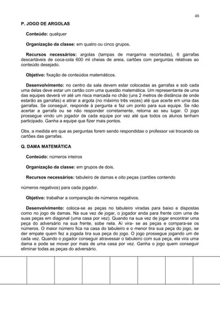 P. JOGO DE ARGOLAS
Conteúdo: qualquer
Organização da classe: em quatro ou cinco grupos.
Recursos necessários: argolas (tampas de margarina recortadas), 6 garrafas
descartáveis de coca-cola 600 ml cheias de areia, cartões com perguntas relativas ao
conteúdo desejado.
Objetivo: fixação de conteúdos matemáticos.
Desenvolvimento: no centro da sala devem estar colocadas as garrafas e sob cada
uma delas deve estar um cartão com uma questão matemática. Um representante de uma
das equipes deverá vir até um risca marcada no chão (uns 2 metros de distância de onde
estarão as garrafas) e atirar a argola (no máximo três vezes) até que acerte em uma das
garrafas. Se conseguir, responde à pergunta e faz um ponto para sua equipe. Se não
acertar a garrafa ou se não responder corretamente, retorna ao seu lugar. O jogo
prossegue vindo um jogador de cada equipe por vez até que todos os alunos tenham
participado. Ganha a equipe que fizer mais pontos.
Obs. a medida em que as perguntas forem sendo respondidas o professor vai trocando os
cartões das garrafas.
Q. DAMA MATEMÁTICA
Conteúdo: números inteiros
Organização da classe: em grupos de dois.
Recursos necessários: tabuleiro de damas e oito peças (cartões contendo
números negativos) para cada jogador.
Objetivo: trabalhar a comparação de números negativos.
Desenvolvimento: coloca-se as peças no tabuleiro viradas para baixo e dispostas
como no jogo de damas. Na sua vez de jogar, o jogador anda para frente com uma de
suas peças em diagonal (uma casa por vez). Quando na sua vez de jogar encontrar uma
peça do adversário na sua frente, sobe nela. Aí vira- se as peças e compara-se os
números. O maior número fica na casa do tabuleiro e o menor tira sua peça do jogo, se
der empate quem fez a jogada tira sua peça do jogo. O jogo prossegue jogando um de
cada vez. Quando o jogador conseguir atravessar o tabuleiro com sua peça, ela vira uma
dama e pode se mover por mais de uma casa por vez. Ganha o jogo quem conseguir
eliminar todas as peças do adversário.
48
 