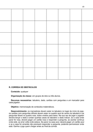 R. CORRIDA DE OBSTÁCULOS
Conteúdo: qualquer
Organização da classe: em grupos de dois ou três alunos.
Recursos necessários: tabuleiro, dado, cartões com perguntas e um marcador para
cada jogador.
Objetivo: memorização de conteúdos matemáticos.
Desenvolvimento: os marcadores devem estar no tabuleiro no lugar de início do jogo,
os cartões com perguntas difíceis devem estar no quadro azul do centro do tabuleiro e as
perguntas fáceis no quadro rosa, todos virados para baixo. Na sua vez de jogar o jogador
deverá lançar o dado e andar quantas casas do tabuleiro o dado indicar, se a casa onde
parar for rosa, deverá pegar um cartão rosa e responder a pergunta, se acertar continua
onde está, se errar volta onde estava. Se parar na casa azul, deverá pegar um cartão azul
e se a casa for amarela não precisará responder a pergunta, podendo permanecer onde
está. Ganha o jogo quem chegar antes ao final da corrida.
49
 