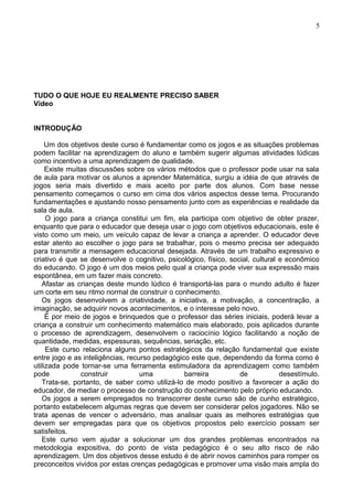 TUDO O QUE HOJE EU REALMENTE PRECISO SABER
Vídeo
INTRODUÇÃO
Um dos objetivos deste curso é fundamentar como os jogos e as situações problemas
podem facilitar na aprendizagem do aluno e também sugerir algumas atividades lúdicas
como incentivo a uma aprendizagem de qualidade.
Existe muitas discussões sobre os vários métodos que o professor pode usar na sala
de aula para motivar os alunos a aprender Matemática, surgiu a idéia de que através de
jogos seria mais divertido e mais aceito por parte dos alunos. Com base nesse
pensamento começamos o curso em cima dos vários aspectos desse tema. Procurando
fundamentações e ajustando nosso pensamento junto com as experiências e realidade da
sala de aula.
O jogo para a criança constitui um fim, ela participa com objetivo de obter prazer,
enquanto que para o educador que deseja usar o jogo com objetivos educacionais, este é
visto como um meio, um veículo capaz de levar a criança a aprender. O educador deve
estar atento ao escolher o jogo para se trabalhar, pois o mesmo precisa ser adequado
para transmitir a mensagem educacional desejada. Através de um trabalho expressivo e
criativo é que se desenvolve o cognitivo, psicológico, físico, social, cultural e econômico
do educando. O jogo é um dos meios pelo qual a criança pode viver sua expressão mais
espontânea, em um fazer mais concreto.
Afastar as crianças deste mundo lúdico é transportá-las para o mundo adulto é fazer
um corte em seu ritmo normal de construir o conhecimento.
Os jogos desenvolvem a criatividade, a iniciativa, a motivação, a concentração, a
imaginação, se adquirir novos acontecimentos, e o interesse pelo novo.
É por meio de jogos e brinquedos que o professor das séries iniciais, poderá levar a
criança a construir um conhecimento matemático mais elaborado, pois aplicados durante
o processo de aprendizagem, desenvolvem o raciocínio lógico facilitando a noção de
quantidade, medidas, espessuras, sequências, seriação, etc.
Este curso relaciona alguns pontos estratégicos da relação fundamental que existe
entre jogo e as inteligências, recurso pedagógico este que, dependendo da forma como é
utilizada pode tornar-se uma ferramenta estimuladora da aprendizagem como também
pode construir uma barreira de desestímulo.
Trata-se, portanto, de saber como utilizá-lo de modo positivo a favorecer a ação do
educador, de mediar o processo de construção do conhecimento pelo próprio educando.
Os jogos a serem empregados no transcorrer deste curso são de cunho estratégico,
portanto estabelecem algumas regras que devem ser considerar pelos jogadores. Não se
trata apenas de vencer o adversário, mas analisar quais as melhores estratégias que
devem ser empregadas para que os objetivos propostos pelo exercício possam ser
satisfeitos.
Este curso vem ajudar a solucionar um dos grandes problemas encontrados na
metodologia expositiva, do ponto de vista pedagógico é o seu alto risco de não
aprendizagem. Um dos objetivos desse estudo é de abrir novos caminhos para romper os
preconceitos vividos por estas crenças pedagógicas e promover uma visão mais ampla do
5
 