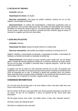 S. BATALHA DA TABUADA
Conteúdo: tabuada
Organização da classe: em duplas
Recursos necessários: dois jogos de cartões contendo números de um ao dez.
Objetivo: memorização da tabuada
Desenvolvimento: os cartões são embaralhados e distribuídos igualmente entre os
dois jogadores, sem que eles vejam quais são. Os cartões de cada jogador são mantidos
fechados num monte em frente a cada um. Ao mesmo tempo cada jogador vira a 1a carta
de seu monte e quem anunciar primeiro o produto dos dois números, pega as cartas. O
vencedor é o jogador que ficar com mais cartas.
T.JOGO MULTIPLICATIVO
Conteúdo: tabuada
Organização da classe: grupos de quatro alunos ou a classe toda.
Recursos necessários: sete cartões que estejam marcados os números de 2 à 9.
Objetivo: trabalhar a memorização da tabuada, a capacidade de análise, a formulação de
hipótese e a tomada de decisão na resolução de problemas.
Desenvolvimento: Uma pessoa do grupo escolhe quatro cartas sem que as demais
vejam. A tarefa dos demais jogadores é tentar ser o primeiro a adivinhar as quatro cartas.
Na sua vez de jogar, ao jogador é permitido fazer a seguinte pergunta: “você tem duas
cartas cujo produto é”...
O jogador que tem as cartas na mão responde somente sim ou não. Os produtos são
registrados em uma folha ou na lousa para que todos possam visualizar as tentativas bem
como as respostas sim ou não. O vencedor é aquele que conseguir dizer, em primeiro
lugar, quais são todas as quatro cartas escolhidas (o que poderá ser feito somente na sua
vez de jogar). Se a resposta for incorreta, o jogador perde a vez de jogar.
CHARADAS MATEMÁTICAS
01) Um trem leva 80 minutos para ir de uma cidade a outra, mas para voltar leva uma
hora e vinte minutos. Por quê?
02) Um senhor de 80 kg e suas duas filhas com 40 kg precisam atravessar uma ilha com
um barco. Só que há um problema, o barco só suporta 80 Kg. Como farão para
atravessar?
03) Na igreja haviam cinco velas. Um ladrão entrou e levou três. Quantas ficaram?
04) Qual o dobro da metade de dois?
05) Qual é a metade de dois mais dois?
50
 