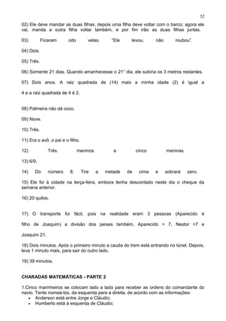 02) Ele deve mandar as duas filhas, depois uma filha deve voltar com o barco; agora ele
vai, manda a outra filha voltar também, e por fim irão as duas filhas juntas.
03) Ficaram oito velas. “Ele levou, não roubou”.
04) Dois.
05) Três.
06) Somente 21 dias. Quando amanhecesse o 21° dia, ele subiria os 3 metros restantes.
07) Dois anos. A raiz quadrada de (14) mais a minha idade (2) é igual a
4 e a raiz quadrada de 4 é 2.
08) Palmeira não dá coco.
09) Nove.
10) Três.
11) Era o avô, o pai e o filho.
12) Três meninos e cinco meninas.
13) 6/9.
14) Do número 8. Tire a metade de cima e sobrará zero.
15) Ele foi à cidade na terça-feira, embora tenha descontado neste dia o cheque da
semana anterior.
16) 20 quilos.
17) O transporte foi fácil, pois na realidade eram 3 pessoas (Aparecido é
filho de Joaquim) a divisão dos peixes também, Aparecido = 7, Nestor =7 e
Joaquim 21.
18) Dois minutos. Após o primeiro minuto a cauda do trem está entrando no túnel. Depois,
leva 1 minuto mais, para sair do outro lado.
19) 39 minutos.
CHARADAS MATEMÁTICAS - PARTE 2
1.Cinco marinheiros se colocam lado a lado para receber as ordens do comandante do
navio. Tente nomeá-los, da esquerda para a direita, de acordo com as informações:
• Anderson está entre Jorge e Cláudio;
• Humberto está à esquerda de Cláudio;
52
 