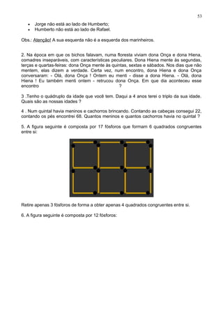 • Jorge não está ao lado de Humberto;
• Humberto não está ao lado de Rafael.
Obs.: Atenção! A sua esquerda não é a esquerda dos marinheiros.
2. Na época em que os bichos falavam, numa floresta viviam dona Onça e dona Hiena,
comadres inseparáveis, com características peculiares. Dona Hiena mente às segundas,
terças e quartas-feiras: dona Onça mente às quintas, sextas e sábados. Nos dias que não
mentem, elas dizem a verdade. Certa vez, num encontro, dona Hiena e dona Onça
conversaram: - Olá, dona Onça ! Ontem eu menti - disse a dona Hiena. - Olá, dona
Hiena ! Eu também menti ontem - retrucou dona Onça. Em que dia aconteceu esse
encontro ?
3 .Tenho o quádruplo da idade que você tem. Daqui a 4 anos terei o triplo da sua idade.
Quais são as nossas idades ?
4 . Num quintal havia meninos e cachorros brincando. Contando as cabeças consegui 22,
contando os pés encontrei 68. Quantos meninos e quantos cachorros havia no quintal ?
5. A figura seguinte é composta por 17 fósforos que formam 6 quadrados congruentes
entre si:
Retire apenas 3 fósforos de forma a obter apenas 4 quadrados congruentes entre si.
6. A figura seguinte é composta por 12 fósforos:
53
 
