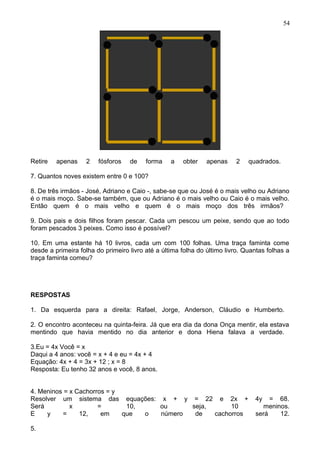 Retire apenas 2 fósforos de forma a obter apenas 2 quadrados.
7. Quantos noves existem entre 0 e 100?
8. De três irmãos - José, Adriano e Caio -, sabe-se que ou José é o mais velho ou Adriano
é o mais moço. Sabe-se também, que ou Adriano é o mais velho ou Caio é o mais velho.
Então quem é o mais velho e quem é o mais moço dos três irmãos?
9. Dois pais e dois filhos foram pescar. Cada um pescou um peixe, sendo que ao todo
foram pescados 3 peixes. Como isso é possível?
10. Em uma estante há 10 livros, cada um com 100 folhas. Uma traça faminta come
desde a primeira folha do primeiro livro até a última folha do último livro. Quantas folhas a
traça faminta comeu?
RESPOSTAS
1. Da esquerda para a direita: Rafael, Jorge, Anderson, Cláudio e Humberto.
2. O encontro aconteceu na quinta-feira. Já que era dia da dona Onça mentir, ela estava
mentindo que havia mentido no dia anterior e dona Hiena falava a verdade.
3.Eu = 4x Você = x
Daqui a 4 anos: você = x + 4 e eu = 4x + 4
Equação: 4x + 4 = 3x + 12 ; x = 8
Resposta: Eu tenho 32 anos e você, 8 anos.
4. Meninos = x Cachorros = y
Resolver um sistema das equações: x + y = 22 e 2x + 4y = 68.
Será x = 10, ou seja, 10 meninos.
E y = 12, em que o número de cachorros será 12.
5.
54
 