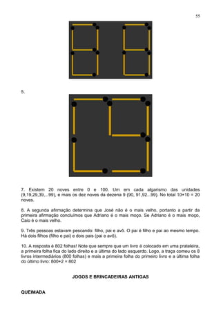 5.
7. Existem 20 noves entre 0 e 100. Um em cada algarismo das unidades
(9,19,29,39,...99), e mais os dez noves da dezena 9 (90, 91,92...99). No total 10+10 = 20
noves.
8. A segunda afirmação determina que José não é o mais velho, portanto a partir da
primeira afirmação concluímos que Adriano é o mais moço. Se Adriano é o mais moço,
Caio é o mais velho.
9. Três pessoas estavam pescando: filho, pai e avô. O pai é filho e pai ao mesmo tempo.
Há dois filhos (filho e pai) e dois pais (pai e avô).
10. A resposta é 802 folhas! Note que sempre que um livro é colocado em uma prateleira,
a primeira folha fica do lado direito e a última do lado esquerdo. Logo, a traça comeu os 8
livros intermediários (800 folhas) e mais a primeira folha do primeiro livro e a última folha
do último livro: 800+2 = 802
JOGOS E BRINCADEIRAS ANTIGAS
QUEIMADA
55
 