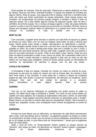 Duas equipes de crianças. Uma de cada lado. Observa-se a mesma distância no meio
do campo, traça-se uma linha, chamada fronteira. A equipe fica distante da fronteira por
alguns metros. Atrás do grupo, uma segunda linha é traçada, onde fica o cemitério local,
onde vão todos que forem queimados da equipe adversária. Cada equipe possui seu
cemitério. Os componentes da primeira equipe chegam a fronteira e atiram a bola na
segundo equipe. Se a bola acertar alguma criança da segunda equipe, esta irá para o
cemitério da primeira equipe. Se a criança consegue agarrar a bola, ela passa tentando
queimar ou para o outro da mesma equipe que se encontra no cemitério. No final, vence a
equipe que conseguir queimar todos os adversários ou a equipe tiver menor número de
crianças no cemitério. A bola é atirada com a mão.
BENT ALTAS
Com uma bola, o jogador tenta derrubar a casinha (um tripé feito de taquara ou galhos
de árvore) do outro. Este, com um taco de madeira, tenta bater na bola e atirá-la para
longe. Ganha ponto quem atingir o objeto, derrubando-o ou defendendo a casinha.
Outra variação é tentar chutar a bola com o pé sem tirar o pé de uma base (pedaço de
papelão no chão). Se a bola é atirada para longe, seja com o bastão ou com o chute, o
adversário tem que tentar buscá-la. Até que este volte, o jogador corre até sua casinha e
pisa em sua base marcando um ponto. Volta na sua base e pisa, retorna. Cada vez que
pisar na base do adversário e voltar a sua, marca um ponto. Se o adversário voltar com a
bola, tem direito a tentar derrubar a casinha jogando a bola com as mãos se ele não
estiver em sua base para protegê-la. Conta-se tantos pontos quanto as derrubadas de
casinhas ou derrubadas de casinhas e toques com os pés nas bases.
CAVALO DE GUERRA
A brincadeira é feita em duplas. Consiste em montar um sobre os ombros do outro,
colocando os pés para as costas do mesmo por sob os braços dele, de maneira a ficar
bem firme sobre a sua montaria. A outra dupla faz o mesmo e depois de montados
pegam-se pela mão direita e puxam-se mutuamente, até derrubar os cavaleiros. Quem
conseguir ficar sem cair das costas do parceiro é o vencedor.
Essa brincadeira é mais segura quando feita na piscina.
GUERRA
Com giz ou cal, traça-se retângulos ou quadrados nos quatro cantos do salão ou
quadra. Um deles ficará vago e constituirá a "prisão". Em cada um dos outros estará um
capitão com seus adeptos. As 3 equipes já organizadas virão para o centro, ao sinal dado
pelo professor. Cada jogador procurará sempre empurrar os adversários para a "prisão".
Basta colocar um dos pés no interior dela para ser considerado "detido". Será vencedor a
equipe que, esgotado o prazo, tiver conseguido maior número de jogadores no centro do
campo.
BARREIRA
Formam-se duas fileiras que se defrontam, os elementos de cada fileira permanecem
lado a lado. Uma das fileiras será a "barreira", os jogadores passam os braços no ombro
do companheiro do lado e ficam com as pernas um pouco afastadas, encostando pé com
pé no do colega ao lado. A outra fileira será de "empurradores ", sendo que os jogadores
ficam de mãos dadas.
Dado o sinal de início, os "empurradores" tentam quebrar ou passar através da
"barreira", sem largar as mãos. Os elementos da "barreira" tentam impedir a passagem.
Depois do tempo determinado, trocam-se os lados.
56
 