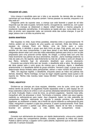 PEGADOR SÔ LOBO.
Uma criança é escolhida para ser o lobo e se esconde. As demais dão as mãos e
caminham em sua direção, enquanto cantam: Vamos passear na avenida, enquanto o sô
lobo está aí?
Chegando perto da suposta casa, a criança que está fazendo o papel do sô lobo
responde que ele está ocupado, tomando banho, enxugando-se, vestindo-se, com quiser
inventar. As crianças se distanciam e depois voltam fazendo a mesma pergunta e
recebendo respostas semelhantes. A brincadeira se repete até que, numa dada vez, sô
lobo, já pronto, sem responder nada, sai correndo atrás das outras crianças. A que for
pega, passa a ser o sô lobo na próxima vez.
BARRA MANTEIGA
São traçadas no chão, duas linhas paralelas, distantes entre si aproximadamente 15
metros, podem ser as margens de uma quadra, por exemplo. Atrás das linhas, duas
equipes de crianças ficam em fileiras, uma de frente para a outra.
Em seguida, é decidido o grupo que dará início ao jogo. Este grupo, por sua vez,
escolhe um dos seus componentes, o qual deve deixar a sua fileira adversária, cujos
integrantes devem estar com uma das mãos estendidas (palmas para cima) e com os pés
preparados para uma possível corrida rápida. Ao chegar, a criança bate com uma das
mãos levemente nas palmas de seus adversários, dizendo: _barra manteiga (batendo na
mão de cada um). De repente, bate fortemente na mão de um deles e corre em direção á
sua fileira, tentando fugir do adversário desafiado que procura alcançá-lo.
Cruzando sua própria linha sem ser tocado, o desafiante está a salvo. Se alcançado,
ele deve passar para o outro grupo da criança que o alcançou. Agora, o desafiado
anteriormente, é o desafiante diante do grupo contrário. Vencerá o jogo, o grupo que em
determinado tempo limitado pelos participantes, obtiver o maior número de prisioneiros.
OBS.: Em algumas regiões, o desafiante, enquanto passa as mãos nas palmas dos
demais, declama: "Barra manteiga, na fuça da nega" (repete quantas vezes quiser) e de
repente diz: "Minha mãe mandou bater nessa DA-QUI:" Nesse momento é que sairá
correndo.
TÚNEL AQUÁTICO
Dividem-se as crianças em duas equipes, distantes, uma da outra, como que três
metros dentro da piscina. Os jogadores ficarão separados entre si, pelo espaço de um
braço estendido à altura do ombro e com as pernas afastadas lateralmente representando
um túnel. Evolução: Dado o sinal de início, os primeiro jogadores , fazendo meia volta,
mergulham afim de atravessar o túnel. Terminada a travessia, voltam aos seus lugares,
nadando ou esforçando-se para nadar. Aqui chegando, batem na mão estendida do
companheiro seguinte, retomando em seguida a posição primitiva. Os segundos
jogadores, ao receberem a batida, vão à frente da coluna nadando ou esforçando-se para
nadar, mergulham e repetem a ação dos primeiros. E assim sucessivamente. Final: Será
considerado vencedor o partido cujo último jogador, depois de ter feito a travessia,
levantar em primeiro lugar, a mão direita do companheiro inicial.
CARNIÇA
Consiste num alinhamento de crianças, em rápido deslocamento, uma-a-uma, pulando
sobre as costas dos companheiros parados, curvados, apoiando as mãos nas coxas.
Pulada a última carniça, o jogador corre e pára adiante, esperando que os demais saltem
sobre ele. É sempre revezado.
57
 
