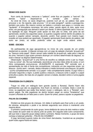 REINO DOS SACIS
Num canto do terreno, marca-se o "palácio", onde fica um jogador, o "saci-rei". Os
demais "sacis" dispersam-se à vontade pelo campo.
Ao sinal de início, os sacis dirigem-se, pulando num pé só, ao palácio real, para
provocar o rei. De repente, este anuncia: "_O rei está zangado!", saindo a persegui-los,
também aos pulos. Ele mesmo conduz ao palácio o primeiro que pega e o nomeia seu
"ajudante". A brincadeira recomeça, tal como antes, saindo agora os dois, após novo
aviso, em perseguição aos demais e assim por diante. O último apanhado será o novo rei,
na repetição do jogo. Ninguém pode apoiar os dois pés no chão, sob pena de ser
aprisionado, exceto nos seguintes casos: a) quando o jogador estiver dentro do palácio; b)
quando o jogador estiver cansado, devendo, porém, ficar parado num mesmo lugar,
ocasião em que poderá ser apanhado. O jogador aprisionado ficará dentro do palácio, até
outro ser preso, só então podendo voltar ao lugar onde estava antes.
SOBE - ESCADA
Os participantes do jogo agrupando-se no início de uma escada de um prédio
residencial ou escolar. A disputa começa com um jogo de seleção chamado ‘já-quem-pô"
ou "tesoura corta papel". Quem vencer cada rodada do já-quem-pô, salta para o degrau
de cima. Vencerá o jogo quem primeiro alcançar um número determinado de degraus, ou
subir e descer os degraus determinados.
Observação: "já-quem-pô" é uma forma de escolha ou seleção como o par ou ímpar,
"cara ou coroa", etc. Na sua realização, esconde-se uma das mãos atrás do corpo, e num
ritmo compassado pronuncia-se; JÁ-QUEM-PÔ: A expressão "Pô" coincide com a
apresentação da mão à frente dos competidores, indicando um dos seguintes sinais: (a)
tesoura - punho semi - cerrado, dedos indicador e médio formando uma tesoura; (b) pedra
- punho completamente cerrado: e (c) papel - mão completamente aberta. O jogo indica o
vencedor seguindo a regra: a pedra quebra a tesoura, a tesoura corta o papel e o papel
embrulha a pedra. Se mais de um jogador vencer a rodada, decidem entre si numa jogada
especial.
TRAVESSIA DA FLORESTA
Traçar no chão um retângulo bem grande (sendo a floresta). Dentro ficam três
participantes que são os pegadores, fora ficam os demais, à vontade. Dado o sinal de
início, os jogadores que estão fora tentam cruzar o retângulo, isto é, a "floresta", sem
serem pegos. Os três jogadores de dentro tentam pegar os outros "forasteiros" que
cruzam a floresta de um lado para o outro. Quem for preso, passa a ajudar os pegadores.
PALHA OU CHUMBO
Dividem-se dois grupos de crianças. Um deles é sorteado para ficar junto a um poste,
de cócoras, abraçando o poste e os demais segurando sua cintura e mantendo uma
mesma altura.
O primeiro componente do outro grupo, toma distância de cerca de dois metros e sobe
nas costas de quem está na coluna junto ao poste. Em seguida sobe outro componente,
até que todo o segundo grupo esteja sobre o primeiro. Nesse momento, o grupo de baixo
começa a balançar gritando: - PALHA OU CHUMBO?
O jogo terminará quando todos de cima forem derrubados. Invertem-se as posições:
quem subiu agora ficará em baixo.
58
 
