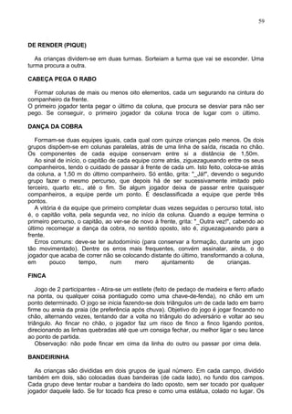 DE RENDER (PIQUE)
As crianças dividem-se em duas turmas. Sorteiam a turma que vai se esconder. Uma
turma procura a outra.
CABEÇA PEGA O RABO
Formar colunas de mais ou menos oito elementos, cada um segurando na cintura do
companheiro da frente.
O primeiro jogador tenta pegar o último da coluna, que procura se desviar para não ser
pego. Se conseguir, o primeiro jogador da coluna troca de lugar com o último.
DANÇA DA COBRA
Formam-se duas equipes iguais, cada qual com quinze crianças pelo menos. Os dois
grupos dispõem-se em colunas paralelas, atrás de uma linha de saída, riscada no chão.
Os componentes de cada equipe conservam entre si a distância de 1,50m.
Ao sinal de início, o capitão de cada equipe corre atrás, ziguezagueando entre os seus
companheiros, tendo o cuidado de passar à frente de cada um. Isto feito, coloca-se atrás
da coluna, a 1,50 m do último companheiro. Só então, grita: "_Já!", devendo o segundo
grupo fazer o mesmo percurso, que depois há de ser sucessivamente imitado pelo
terceiro, quarto etc., até o fim. Se algum jogador deixa de passar entre quaisquer
companheiros, a equipe perde um ponto. É desclassificada a equipe que perde três
pontos.
A vitória é da equipe que primeiro completar duas vezes seguidas o percurso total, isto
é, o capitão volta, pela segunda vez, no início da coluna. Quando a equipe termina o
primeiro percurso, o capitão, ao ver-se de novo à frente, grita: "_Outra vez!", cabendo ao
último recomeçar a dança da cobra, no sentido oposto, isto é, ziguezagueando para a
frente.
Erros comuns: deve-se ter autodomínio (para conservar a formação, durante um jogo
tão movimentado). Dentre os erros mais frequentes, convém assinalar, ainda, o do
jogador que acaba de correr não se colocando distante do último, transformando a coluna,
em pouco tempo, num mero ajuntamento de crianças.
FINCA
Jogo de 2 participantes - Atira-se um estilete (feito de pedaço de madeira e ferro afiado
na ponta, ou qualquer coisa pontiagudo como uma chave-de-fenda), no chão em um
ponto determinado. O jogo se inicia fazendo-se dois triângulos um de cada lado em barro
firme ou areia da praia (de preferência após chuva). Objetivo do jogo é jogar fincando no
chão, alternando vezes, tentando dar a volta no triângulo do adversário e voltar ao seu
triângulo. Ao fincar no chão, o jogador faz um risco de finco a finco ligando pontos,
direcionando as linhas quebradas até que um consiga fechar, ou melhor ligar o seu lance
ao ponto de partida.
Observação: não pode fincar em cima da linha do outro ou passar por cima dela.
BANDEIRINHA
As crianças são divididas em dois grupos de igual número. Em cada campo, dividido
também em dois, são colocadas duas bandeiras (de cada lado), no fundo dos campos.
Cada grupo deve tentar roubar a bandeira do lado oposto, sem ser tocado por qualquer
jogador daquele lado. Se for tocado fica preso e como uma estátua, colado no lugar. Os
59
 