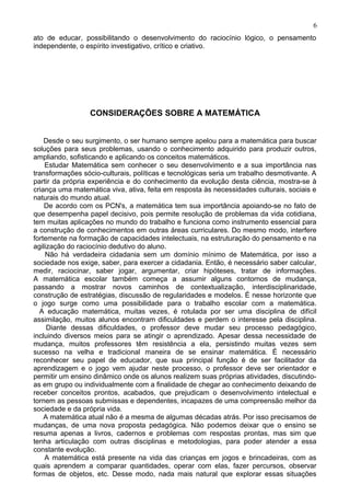 ato de educar, possibilitando o desenvolvimento do raciocínio lógico, o pensamento
independente, o espírito investigativo, crítico e criativo.
CONSIDERAÇÕES SOBRE A MATEMÁTICA
Desde o seu surgimento, o ser humano sempre apelou para a matemática para buscar
soluções para seus problemas, usando o conhecimento adquirido para produzir outros,
ampliando, sofisticando e aplicando os conceitos matemáticos.
Estudar Matemática sem conhecer o seu desenvolvimento e a sua importância nas
transformações sócio-culturais, políticas e tecnológicas seria um trabalho desmotivante. A
partir da própria experiência e do conhecimento da evolução desta ciência, mostra-se à
criança uma matemática viva, ativa, feita em resposta às necessidades culturais, sociais e
naturais do mundo atual.
De acordo com os PCN's, a matemática tem sua importância apoiando-se no fato de
que desempenha papel decisivo, pois permite resolução de problemas da vida cotidiana,
tem muitas aplicações no mundo do trabalho e funciona como instrumento essencial para
a construção de conhecimentos em outras áreas curriculares. Do mesmo modo, interfere
fortemente na formação de capacidades intelectuais, na estruturação do pensamento e na
agilização do raciocínio dedutivo do aluno.
Não há verdadeira cidadania sem um domínio mínimo de Matemática, por isso a
sociedade nos exige, saber, para exercer a cidadania. Então, é necessário saber calcular,
medir, raciocinar, saber jogar, argumentar, criar hipóteses, tratar de informações.
A matemática escolar também começa a assumir alguns contornos de mudança,
passando a mostrar novos caminhos de contextualização, interdisciplinaridade,
construção de estratégias, discussão de regularidades e modelos. É nesse horizonte que
o jogo surge como uma possibilidade para o trabalho escolar com a matemática.
A educação matemática, muitas vezes, é rotulada por ser uma disciplina de difícil
assimilação, muitos alunos encontram dificuldades e perdem o interesse pela disciplina.
Diante dessas dificuldades, o professor deve mudar seu processo pedagógico,
incluindo diversos meios para se atingir o aprendizado. Apesar dessa necessidade de
mudança, muitos professores têm resistência a ela, persistindo muitas vezes sem
sucesso na velha e tradicional maneira de se ensinar matemática. É necessário
reconhecer seu papel de educador, que sua principal função é de ser facilitador da
aprendizagem e o jogo vem ajudar neste processo, o professor deve ser orientador e
permitir um ensino dinâmico onde os alunos realizem suas próprias atividades, discutindo-
as em grupo ou individualmente com a finalidade de chegar ao conhecimento deixando de
receber conceitos prontos, acabados, que prejudicam o desenvolvimento intelectual e
tornem as pessoas submissas e dependentes, incapazes de uma compreensão melhor da
sociedade e da própria vida.
A matemática atual não é a mesma de algumas décadas atrás. Por isso precisamos de
mudanças, de uma nova proposta pedagógica. Não podemos deixar que o ensino se
resuma apenas a livros, cadernos e problemas com respostas prontas, mas sim que
tenha articulação com outras disciplinas e metodologias, para poder atender a essa
constante evolução.
A matemática está presente na vida das crianças em jogos e brincadeiras, com as
quais aprendem a comparar quantidades, operar com elas, fazer percursos, observar
formas de objetos, etc. Desse modo, nada mais natural que explorar essas situações
6
 