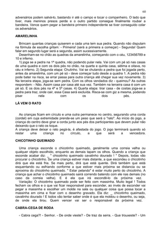 adversários podem salvá-lo, bastando ir até o campo e tocar o companheiro. O lado que
tiver, mais meninos presos perde e o outro partido consegue finalmente roubar a
bandeira. Vence quem pegar a bandeira primeiro independente se tiver conseguido colar
os adversários.
AMARELINHA
Brincam quantas crianças quiserem e cada uma tem sua pedra. Quando não disputam
na fórmula de escolha gritam: - Primeira! (será a primeira a começar) - Segunda! Quem
falar em segundo lugar será a segunda, assim sucessivamente.
Desenham-se no chão as quadras da amarelinha, começando com o céu, 123456789 e
10 e inferno.
1) joga se a pedra na 1ª quadra, não podendo pular nela. Vai com um pé só nas casas
de uma quadra e com os dois pés no chão, na quarta e quinta casa, sétima e oitava, no
céu e inferno. 2) Segunda etapa: Chutinho. Vai se chutando a pedra que foi jogada perto,
antes da amarelinha, com um pé só - deve começar tudo desde a quadra 1. A pedra não
pode bater na risca, se errar passa para outra criança até chegar sua vez novamente. 3)
Na terceira etapa, joga-se sem pedra. Com os olhos vendados diz - queimou? As outras
respondem: - Não. Assim casa por casa até sua vez. Também na terceira casa é com um
pé só. E os dois pés na 4ª e 5ª casas. 4) Quarta etapa: tirar casa - de costas joga-se a
pedra para traz, onde cair, essa Casa será excluída. Risca-se com giz a mesma, podendo
pisar nela com os dois pés.
LÁ VEM O RATO
As crianças ficam em círculo e uma outra permanece no centro, segurando uma corda
(cordel) em cuja extremidade prende-se um peso que será o "rato". Ao início do jogo, a
criança do centro deve girar a corda junto aos pés dos participantes que devem pular não
deixando que o rato os toque.
A criança deve deixar o rato pegá-la, é afastada do jogo. O jogo terminará quando só
restar uma criança no círculo, a que será a vencedora.
CHICOTINHO QUEIMADO
Uma criança esconde o chicotinho queimado, geralmente uma correia velha ou
qualquer objeto escolhido, enquanto as demais tapam os olhos. Quando a criança que
esconde acabar diz: _ " chicotinho queimado cavalinho dourado ! " Depois, todas vão
procurar o chicotinho. Se uma criança estiver mais distante, a que escondeu o chicotinho
dirá que ela está fria. Se mais perto, dirá que está quente. Dirá também que está
esquentando ou esfriando conforme a que estiver mais próxima se distancia ou se
aproxima do chicotinho queimado. " Estar pelando" é estar muito perto do chicotinho. A
criança que achar o chicotinho queimado sairá correndo batendo com ele nas demais (no
caso da correia velha). E é ela que irá escondê-lo da próxima vez.
Variação: O chicotinho queimado pode ser feito com massinha. Muito legal ! Todos
fecham os olhos e o que vai ficar responsável para esconder, ao invés de esconder vai
pegar a massinha e escolher um molde na sala ou qualquer coisa que possa tocar a
massinha em cima e ficar com o desenho gravado. Ela diz: _ chicotinho queimado,
cavalinho dourado ! E todos vão tentar saber onde é que ela moldou o desenho, ou seja,
de onde ela tirou. Quem vencer vai ser o responsável da próxima vez.
CABRA-CEGA DE RODA
- Cabra cega?! - Senhor. - De onde vieste? - De traz da serra. - Que trouxeste? - Um
60
 