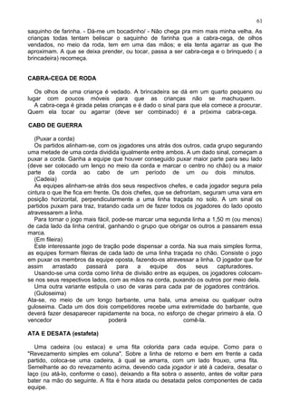 saquinho de farinha. - Dá-me um bocadinho/ - Não chega pra mim mais minha velha. As
crianças todas tentam beliscar o saquinho de farinha que a cabra-cega, de olhos
vendados, no meio da roda, tem em uma das mãos; e ela tenta agarrar as que lhe
aproximam. A que se deixa prender, ou tocar, passa a ser cabra-cega e o brinquedo ( a
brincadeira) recomeça.
CABRA-CEGA DE RODA
Os olhos de uma criança é vedado. A brincadeira se dá em um quarto pequeno ou
lugar com poucos móveis para que as crianças não se machuquem.
A cabra-cega é girada pelas crianças e é dado o sinal para que ela comece a procurar.
Quem ela tocar ou agarrar (deve ser combinado) é a próxima cabra-cega.
CABO DE GUERRA
(Puxar a corda)
Os partidos alinham-se, com os jogadores uns atrás dos outros, cada grupo segurando
uma metade de uma corda dividida igualmente entre ambos. A um dado sinal, começam a
puxar a corda. Ganha a equipe que houver conseguido puxar maior parte para seu lado
(deve ser colocado um lenço no meio da corda e marcar o centro no chão) ou a maior
parte da corda ao cabo de um período de um ou dois minutos.
(Cadeia)
As equipes alinham-se atrás dos seus respectivos chefes, e cada jogador segura pela
cintura o que lhe fica em frente. Os dois chefes, que se defrontam, seguram uma vara em
posição horizontal, perpendicularmente a uma linha traçada no solo. A um sinal os
partidos puxam para traz, tratando cada um de fazer todos os jogadores do lado oposto
atravessarem a linha.
Para tornar o jogo mais fácil, pode-se marcar uma segunda linha a 1,50 m (ou menos)
de cada lado da linha central, ganhando o grupo que obrigar os outros a passarem essa
marca.
(Em fileira)
Este interessante jogo de tração pode dispensar a corda. Na sua mais simples forma,
as equipes formam fileiras de cada lado de uma linha traçada no chão. Consiste o jogo
em puxar os membros da equipe oposta, fazendo-os atravessar a linha. O jogador que for
assim arrastado passará para a equipe dos seus capturadores.
Usando-se uma corda como linha de divisão entre as equipes, os jogadores colocam-
se nos seus respectivos lados, com as mãos na corda, puxando os outros por meio dela.
Uma outra variante estipula o uso de varas para cada par de jogadores contrários.
(Guloseima)
Ata-se, no meio de um longo barbante, uma bala, uma ameixa ou qualquer outra
guloseima. Cada um dos dois competidores recebe uma extremidade do barbante, que
deverá fazer desaparecer rapidamente na boca, no esforço de chegar primeiro à ela. O
vencedor poderá comê-la.
ATA E DESATA (estafeta)
Uma cadeira (ou estaca) e uma fita colorida para cada equipe. Como para o
"Revezamento simples em coluna". Sobre a linha de retorno e bem em frente a cada
partido, coloca-se uma cadeira, à qual se amarra, com um lado frouxo, uma fita.
Semelhante ao do revezamento acima, devendo cada jogador ir até à cadeira, desatar o
laço (ou atá-lo, conforme o caso), deixando a fita sobra o assento, antes de voltar para
bater na mão do seguinte. A fita é hora atada ou desatada pelos componentes de cada
equipe.
61
 