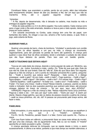 Constituem faltas, que acarretam a partida, perda de um ponto, além das indicadas
pelo revezamento simples: deixar de atar (ou desatar) a fita; dar um laço que não se
mantenha firme, até o jogador seguinte chegar à cadeira.
Variantes:
* A fita, depois de desamarrada, não é deixada na cadeira, mas trazida na mão e
entregue ao jogador seguinte.
* Atrás de cada partido e a 3 m do último jogador, fica outra cadeira. Cada criança corre
para o lugar onde a fita está amarrada, desata-a e leva-a para o lado oposto, deixando-a
presa em outra cadeira.
* Em variante encontrada no Coréia, cada criança tem uma flor de papel, com
barbantes dos lados. Ao chegar a sua vez, amarra a flor numa estaca, a qual, findo o
jogo, está coberta de flores.
QUEBRAR PANELA
Quebrar uma panela de barro, cheia de bombons, "chicletes" e pendurada num cordão
grosso. Com os olhos tapados e um pau na mão, a criança se movimenta,
vagarosamente, para dar pancada na panela de barro até quebrá-la. A criança para
quebrar o vaso deve ficar de olhos vendados, tendo o orientado o cuidado de não deixar
que ela fique debaixo da panela. Para isso usar um bastão grande.
CADÊ O TOUCINHO QUE ESTAVA AQUI?
Toca-se em cada dedo da criança, dizendo o nome popular de cada um: Mindinho, seu
vizinho, pai - de - todos, fura-bolos e mata - piolho. Ou: "Este diz que quer pão, Este diz
que não há, Este diz que furtará, Este diz "alto lá", Este diz que Deus dará. Em seguida,
pega-se a mão da criança e, com a ponta do indicador pinicando-lhe a palma, pergunta-
lhe: - "Cadê o toucinho que estava aqui?" Resposta: - Gato comeu. E o diálogo
prossegue: -cadê o gato? -foi pro mato. -cadê o mato? - Fogo queimou. - Cadê o fogo? -
Água apagou. - cadê a água? - Boi bebeu. - cadê o boi? - Foi carrear trigo. - Cadê o trigo?
- Galinha espalhou - cadê a galinha? - foi botar ovo. - cadê o ovo? - Frade bebeu. - cadê o
Frade/ - Foi rezar uma missa - Cadê a missa? Nesse instante, a pessoa, usando os dedos
médio e indicador, fará os dois supostos pezinhos que subiram pelo braço, até provocar
cócegas debaixo do braço da criança: - "foi por aqui, aqui, aqui...ACHOU!"
VARIAÇÃO: Pega-se a mão da criança e fala: "Nessa mãozinha havia cinco pintinhos.
Pega-se o dedo e diz: - Um saiu por aqui" outro dedo: - "Outro por aqui". E assim por
diante. Depois chega galinha, que são os dedos da pessoa ciscando a palma da criança:
"- cadê os meus pintinhos, cló, cló, cló? A pessoa vai procurando pelo braço acima, até
fazer o resto.
PANELINHA
Esta brincadeira, é uma espécie de concurso de "sisudez". As crianças se espalham à
vontade, e uma, que é o "mestre", cantarola:
Fon-fin, fon-fá, Panelinha, panela! Quem ri e falar, Come tudo quanto há... Fechou a
rosca.
Com isso ficam todas em silêncio, e procurando fazer as caras mais sérias do mundo,
até que uma das crianças, não se aguentando mais, fala ou cai na risada. O "mestre"
aponta-lhe um dedo acusador e grita: - Comeu!
A criança apontada retira-se do brinquedo, que se repete desde o início, e assim
sucessivamente. A última a se retirar, portanto a que mais tempo se mantém silenciosa, é
62
 