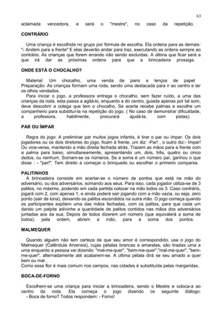 aclamada vencedora, e será o "mestre", no caso da repetição.
CONTRÁRIO
Uma criança é escolhida no grupo por fórmula de escolha. Ela ordena para as demais:
"- Andem para a frente" E elas deverão andar para traz, executando as ordens sempre ao
contrário. As crianças que forem errando irão sendo excluídas. A última que ficar será a
que irá dar as próximas ordens para que a brincadeira prossiga.
ONDE ESTÁ O CHOCALHO?
Material: Um chocalho, uma venda de pano e lenços de papel
Preparação: As crianças formam uma roda, sendo uma destacada para ir ao centro e ter
os olhos vendados.
Para iniciar o jogo, a professora entrega o chocalho, sem fazer ruído, a uma das
crianças da roda. esta passa a agitá-lo, enquanto a do centro, guiada apenas por tal som,
deve descobrir a colega que tem o chocalho. Se acerta recebe palmas e escolhe um
companheiro para substituí-la na repetição do jogo. ( No caso de demonstrar dificuldade,
a professora, habilmente, procurará ajudá-la, com pistas).
PAR OU ÍMPAR
Regra do jogo: A preliminar par muitos jogos infantis, é tirar o par ou ímpar. Os dois
jogadores ou os dois diretores do jogo, ficam à frente, um diz: -Par! , o outro diz:- Ímpar!
Ou vice-versa, mantendo a mão direita fechada atrás. Trazem as mãos para a frente com
a palma para baixo, simultaneamente, apresentando um, dois, três, quatro ou cinco
dedos, ou nenhum. Somam-se os números. Se a soma é um número par, ganhou o que
disse : - "par!". Tem direito a começar o brinquedo ou escolher o primeiro comparsa.
PALITINHOS
A brincadeira consiste em acertar-se o número de pontos que está na mão do
adversário, ou dos adversários, somando aos seus. Para isso, cada jogador utiliza-se de 3
palitos, no máximo, podendo em cada partida colocar na mão todos os 3. Caso contrário,
jogará com 2, com apenas 1, e ainda poderá sair jogando com a mão vazia, ou seja, zero
ponto (sair de lona), deixando os palitos escondidos na outra mão. O jogo começa quando
os participantes expõem uma das mãos fechadas, com os palitos, para que cada um
dando um palpite adivinhe a quantidade de palitos contidos nas mãos dos adversários
juntadas aos da sua. Depois de todos dizerem um número (que equivalerá a soma de
todos), pela ordem, abrem a mão, para a soma dos pontos.
MALMEQUER
Quando alguém não tem certeza de que seu amor é correspondido, usa o jogo do
Malmequer (Calêndula Arvensis), cujas pétalas brancas e amarelas, são tiradas uma a
uma enquanto a pessoa vai dizendo: "mal-me-quer", "bem-me-quer","mal-me-quer", "bem-
me-quer", alternadamente até acabarem-se. A última pétala dirá se seu amado a quer
bem ou mal .
Como essa flor é mais comum nos campos, nas cidades é substituída pelas margaridas.
BOCA-DE-FORNO
Escolhem-se uma criança para iniciar a brincadeira, sendo o Mestre e coloca-a ao
centro da roda. Ela começa o jogo dizendo os seguinte diálogo:
- Boca de forno? Todos respondem: - Forno!
63
 