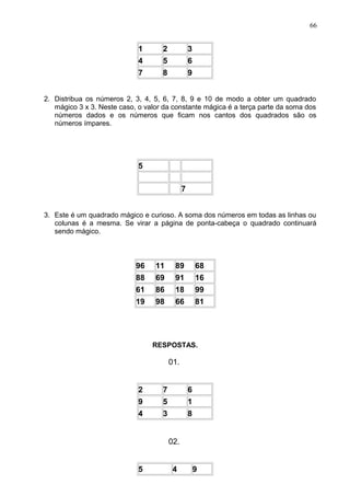 1 2 3
4 5 6
7 8 9
2. Distribua os números 2, 3, 4, 5, 6, 7, 8, 9 e 10 de modo a obter um quadrado
mágico 3 x 3. Neste caso, o valor da constante mágica é a terça parte da soma dos
números dados e os números que ficam nos cantos dos quadrados são os
números ímpares.
5
7
3. Este é um quadrado mágico e curioso. A soma dos números em todas as linhas ou
colunas é a mesma. Se virar a página de ponta-cabeça o quadrado continuará
sendo mágico.
96 11 89 68
88 69 91 16
61 86 18 99
19 98 66 81
RESPOSTAS.
01.
2 7 6
9 5 1
4 3 8
02.
5 4 9
66
 