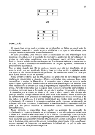 10 6 2
3 8 7
OU
5 10 3
4 6 8
9 2 7
CONCLUSÃO
O estudo teve como objetivo mostrar as contribuições do lúdico na construção do
conhecimento matemático, sendo sugerida atividades com jogos e brincadeiras para
crianças de educação infantil e ensino fundamental.
O curso possibilitou uma reflexão sobre a necessidade de uma metodologia mais
dinâmica e interativa, com a finalidade de minimizar os problemas de aprendizagem no
ensino da matemática, propiciando uma aprendizagem como atividade contínua.
Partindo de uma revisão nas formas de aprender, fica claro que todos de uma maneira ou
de outra, buscam a construção do conhecimento de um jeito agradável, interessante e
principalmente significativa.
Não se gosta daquilo que não se conhece, daquilo que não tem significado, só se
aprende aquilo que tem significado. O aluno deve encontrar sentido e utilidade naquilo
que aprende, daí decorre o desafio do professor, dar sentido aos conteúdos para que
seus alunos tenham prazer em aprender.
Ficou também evidente, que as dificuldades e ou problemas de aprendizagem, estão
diretamente relacionadas a situações difíceis enfrentadas pelas crianças. Logo, para
desmistificar o ensino da Matemática, é necessário que o aluno se aproprie desta
aprendizagem significativa, é necessário que tenha uma aprendizagem que atenda a suas
reais necessidades e também que busque respostas para os problemas da realidade mais
ampla. Aprender matemática que incorpore essa realidade oferecendo oportunidades e
condições concretas para a formação de um aluno criativo, competente e solidário.
A aprendizagem acontece no aluno e não para o aluno, quando ele interage, ele
participa trazendo consigo tudo que ele vê, vive, ouve, sofre e sonha. Assim, a construção
de conhecimento é um processo de elaboração e reelaboração de suas vivências e do
seu saber. E o professor, é o grande responsável, por mediar essa construção de
conhecimento. O professor é convidado a participar deste processo transformando as
aulas em atividades prazerosas, trabalhando a auto-estima do aluno e criando condições
para que ele possa modificar e desenvolver idéias, habilidades, atitudes e
comportamentos.
Neste contexto, a matemática deve auxiliar no processo de construção do
conhecimento e, consequentemente, na aprendizagem, o que a torna imprescindível para
o aluno, sua dinâmica relacionada com o dia a dia faz com que haja uma exploração
maior na construção de conceitos que aperfeiçoam o desenvolvimento cognitivo do aluno.
Para os alunos que apresentam maiores dificuldades em abstrair as situações problemas
que a disciplina exige, recomenda-se uma metodologia diferenciada, onde, o professor,
sempre possível irá determinar um atendimento individualizado na própria sala, sem
colocar o aluno em situação constrangedora.
67
 